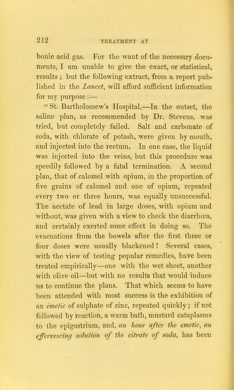 bonic acid gas. For the want of the necessary docu- ments, I am unable to give the exact, or statistical, results ; but the following extract, from a report pub- lished in the Lancet, will afford sufficient information for my purpose :—  St. Bartholomew's Hospital,—In the outset, the saline plan, as recommended by Dr. Stevens, was tried, but completely failed. Salt and carbonate of soda, with chlorate of potash, were given by mouth, and injected into the rectum. In one case, the liquid was injected into the veins, but this procedure was speedily followed by a fatal termination. A second plan, that of calomel with opium, in the proportion of five grains of calomel and one of opium, repeated every two or three hours, was equally unsuccessful. The acetate of lead in large doses, with opium and Avithout, was given with a view to check the diarrhcea, and certainly exerted some effect in doing so. The evacuations from the bowels after the first three or four doses were usually blackened ! Several cases, with the view of testing popular remedies, have been treated empirically—one with the wet sheet, another with olive oil—but with no results that would induce us to continue the plans. That which seems to have been attended with most success is the exhibition of an emetic of sulphate of zinc, repeated quickly ; if not followed by reaction, a warm bath, mustard cataplasms to the epigastrium, and, an hour after the emetic, an effervescing solution of the citrate of soda, has been