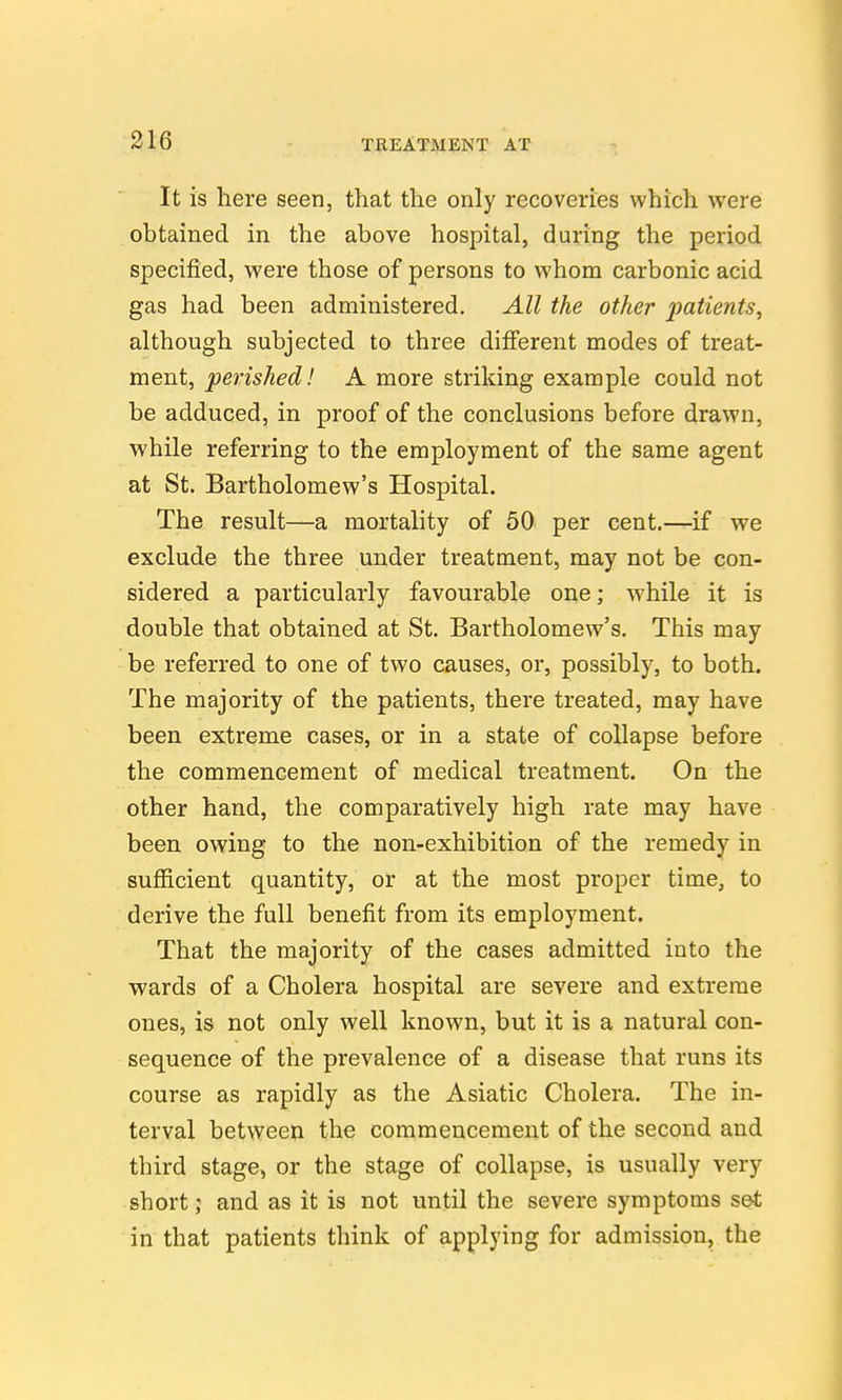 It is here seen, that the only recoveries which were obtained in the above hospital, during the period specified, were those of persons to whom carbonic acid gas had been administered. All the other patients, although subjected to three difierent modes of treat- ment, perished! A more striking example could not be adduced, in proof of the conclusions before drawn, while referring to the employment of the same agent at St. Bartholomew's Hospital. The result—a mortality of 50 per cent.—if we exclude the three under treatment, may not be con- sidered a particularly favourable one; while it is double that obtained at St. Bartholomew's. This may be referred to one of two causes, or, possibly, to both. The majority of the patients, there treated, may have been extreme cases, or in a state of collapse before the commencement of medical treatment. On the other hand, the comparatively high rate may have been owing to the non-exhibition of the remedy in sufficient quantity, or at the most proper time, to derive the full benefit from its employment. That the majority of the cases admitted into the wards of a Cholera hospital are severe and extreme ones, is not only well known, but it is a natural con- sequence of the prevalence of a disease that runs its course as rapidly as the Asiatic Cholera. The in- terval betw^een the commencement of the second and third stage, or the stage of collapse, is usually very short; and as it is not until the severe symptoms set in that patients think of applying for admission, the