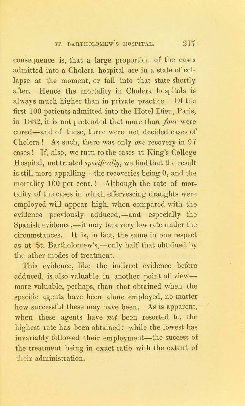 consequence is, that a large proportion of the cases admitted into a Cholera hospital are in a state of col- lapse at the moment, or fall into that state shortly after. Hence the mortality in Cholera hospitals is always much higher than in private practice. Of the first 100 patients admitted into the Hotel Dieu, Paris, in 1832, it is not pretended that more than four were cured—and of these, three were not decided cases of Cholera ! As such, there was only one recovery in 97 cases! If, also, we turn to the cases at King's College Hospital, not treated specifically^ we find that the result is still more appalling—the recoveries being 0, and the mortality 100 per cent. ! Although the rate of mor-f tality of the cases in which effervescing draughts were employed will appear high, when compared with the evidence previously adduced,—and especially the Spanish evidence,—it may be a very low rate under the circumstances. It is, in fact, the same in one respect as at St. Bartholomew's,—only half that obtained by the other modes of treatment. This evidence, like the indirect evidence before adduced, is also valuable in another point of view—- more valuable, perhaps, than that obtained when the specific agents have been alone employed, no matter how successful these may have been. As is apparent, when these agents have not been resorted to, the highest rate has been obtained: while the lowest has invariably followed their employment—the success of the treatment being in exact ratio with the extent of their administration.