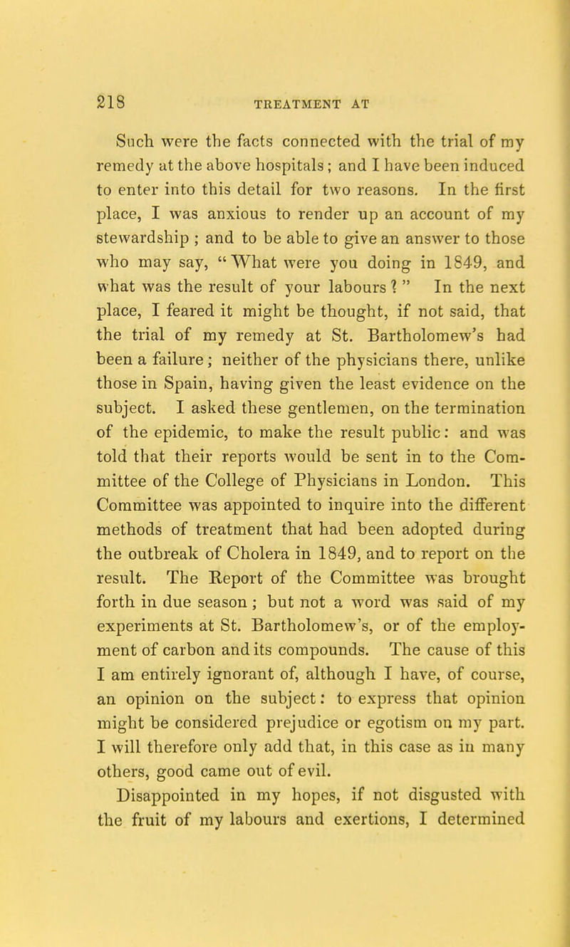 Such were the facts connected with the trial of my remedy at the above hospitals; and I have been induced to enter into this detail for two reasons. In the first place, I was anxious to render up an account of my stewardship ; and to be able to give an answer to those who may say, What were you doing in 1849, and what was the result of your labours In the next place, I feared it might be thought, if not said, that the trial of my remedy at St. Bartholomew's had been a failure; neither of the physicians there, unlike those in Spain, having given the least evidence on the subject. I asked these gentlemen, on the termination of the epidemic, to make the result public: and was told that their reports would be sent in to the Com- mittee of the College of Physicians in London. This Committee was appointed to inquire into the different methods of treatment that had been adopted during the outbreak of Cholera in 1849, and to report on the result. The Report of the Committee was brought forth in due season; but not a word was said of my experiments at St. Bartholomew's, or of the employ- ment of carbon and its compounds. The cause of this I am entirely ignorant of, although I have, of course, an opinion on the subject; to express that opinion might be considered prejudice or egotism on my part. I will therefore only add that, in this case as in many others, good came out of evil. Disappointed in my hopes, if not disgusted with the fruit of my labours and exertions, I determined