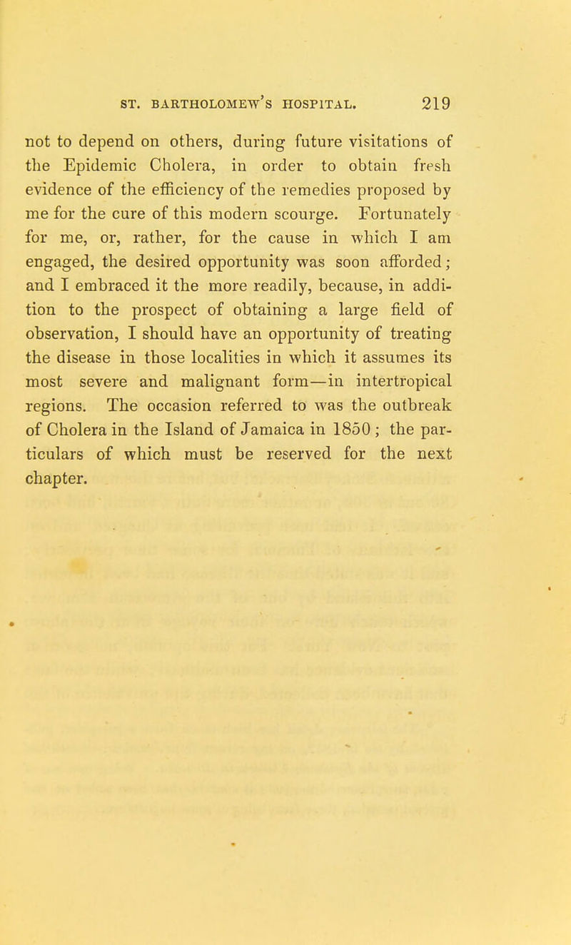 not to depend on others, during future visitations of the Epidemic Cholera, in order to obtain fresh evidence of the efficiency of the remedies proposed by me for the cure of this modern scourge. Fortunately for me, or, rather, for the cause in which I am engaged, the desired opportunity was soon afforded; and I embraced it the more readily, because, in addi- tion to the prospect of obtaining a large field of observation, I should have an opportunity of treating the disease in those localities in which it assumes its most severe and malignant form—in intertropical regions. The occasion referred to was the outbreak of Cholera in the Island of Jamaica in 1850 ; the par- ticulars of which must be reserved for the next chapter.
