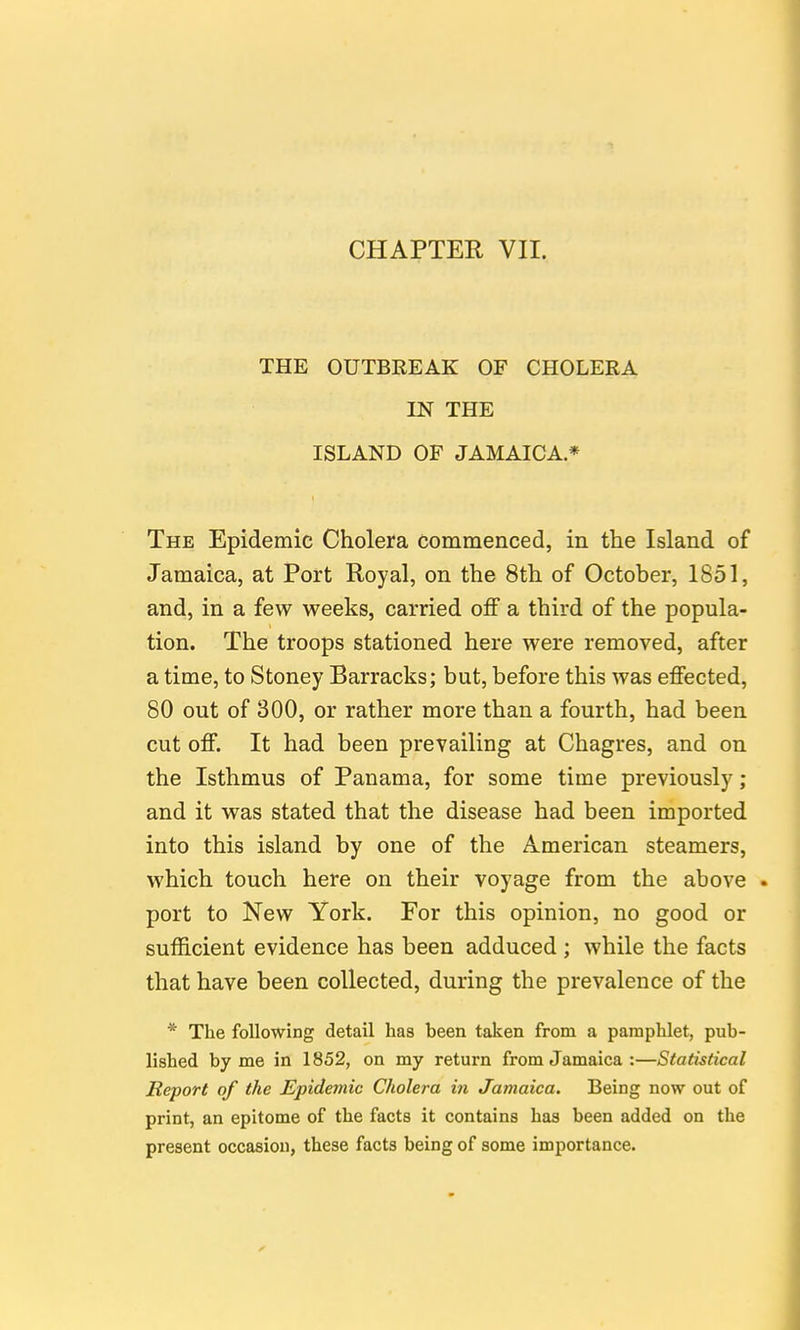 THE OUTBREAK OF CHOLERA IN THE ISLAND OF JAMAICA * The Epidemic Cholera commenced, in the Island of Jamaica, at Port Royal, on the 8th of October, 1851, and, in a few weeks, carried off a third of the popula- tion. The troops stationed here were removed, after a time, to Stoney Barracks; but, before this was effected, 80 out of 300, or rather more than a fourth, had been cut off. It had been prevailing at Chagres, and on the Isthmus of Panama, for some time previously ; and it was stated that the disease had been imported into this island by one of the American steamers, which touch here on their voyage from the above . port to New York. For this opinion, no good or sufficient evidence has been adduced ; while the facts that have been collected, during the prevalence of the * The following detail has been taken from a pamphlet, pub- lished by me in 1852, on my return from Jamaica :—Statistical Report of the Epidemic Cholera in Jamaica. Being now out of print, an epitome of the facts it contains has been added on the present occasion, these facts being of some importance.