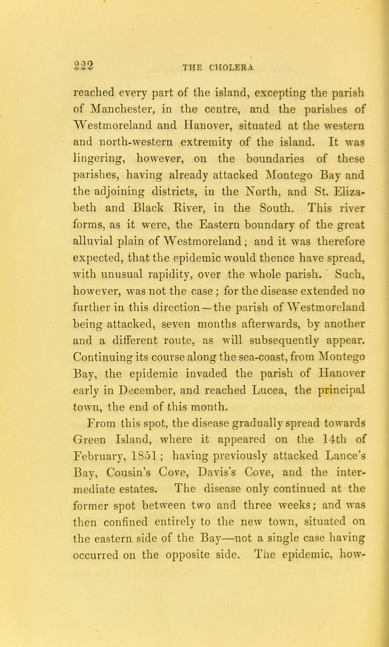 reached every part of the island, excepting the parish of Manchester, in the centre, and the parishes of Westmoreland and Hanover, situated at the western and north-western extremity of the island. It was lingering, however, on the boundaries of these parishes, having already attacked Montego Bay and the adjoining districts, in the North, and St. Eliza- beth and Black River, in the South, This river forms, as it were, the Eastern boundary of the great alluvial plain of Westmoreland,- and it was therefore expected, that the epidemic would thence have spread, with unusual rapidity, over the whole parish. Such, however, was not the case; for the disease extended no further in this direction—the parish of Westmoreland being attacked, seven months afterwards, by another and a different route, as will subsequently appear. Continuing its course along the sea-coast, from Montego Bay, the epidemic invaded the parish of Hanover early in December, and reached Lucea, the principal town, the end of this month. From this spot, the disease gradually spread towards Green Island, where it appeared on the 14th of February, 1851; having previously attacked Lance's Bay, Cousin's Cove, Davis's Cove, and the inter- mediate estates. The disease only continued at the former spot between two and three weeks; and was then confined entirely to the new town, situated on the eastern side of the Ba)--—not a single case having occurred on the opposite side. The epidemic, how-