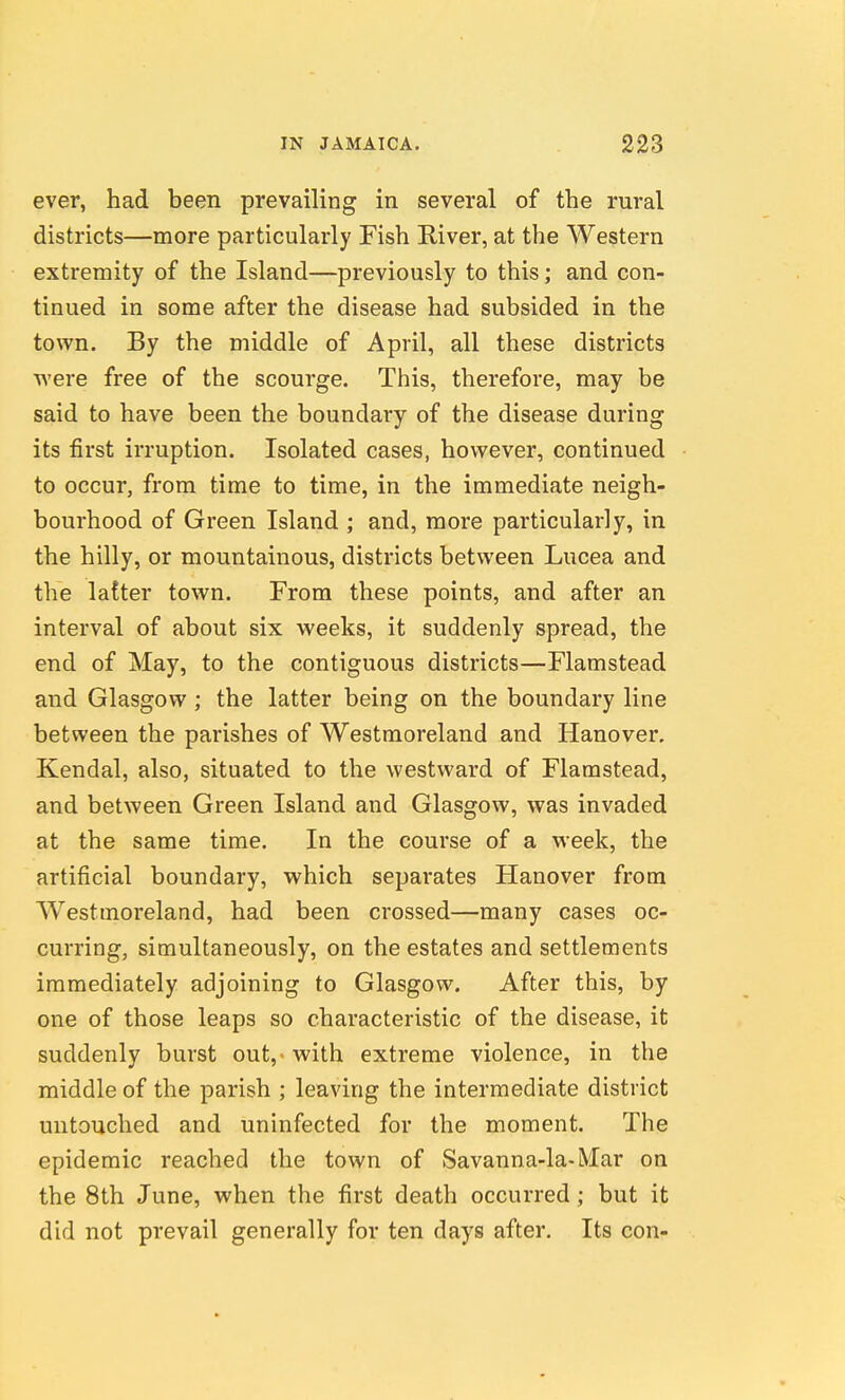 ever, had been prevailing in several of the rural districts—more particularly Fish River, at the Western extremity of the Island—previously to this; and con- tinued in some after the disease had subsided in the town. By the middle of April, all these districts were free of the scourge. This, therefore, may be said to have been the boundary of the disease during its first irruption. Isolated cases, however, continued to occur, from time to time, in the immediate neigh- bourhood of Green Island ; and, more particularly, in the hilly, or mountainous, districts between Lucea and the latter town. From these points, and after an interval of about six weeks, it suddenly spread, the end of May, to the contiguous districts—Flamstead and Glasgow ; the latter being on the boundary line between the parishes of Westmoreland and Hanover. Kendal, also, situated to the westward of Flamstead, and between Green Island and Glasgow, was invaded at the same time. In the course of a week, the artificial boundary, which separates Hanover from Westmoreland, had been crossed—many cases oc- curring, simultaneously, on the estates and settlements immediately adjoining to Glasgow. After this, by one of those leaps so characteristic of the disease, it suddenly burst out, with extreme violence, in the middle of the parish ; leaving the intermediate district untouched and uninfected for the moment. The epidemic reached the town of Savanna-la-Mar on the 8th June, when the first death occurred; but it did not prevail generally for ten days after. Its con-