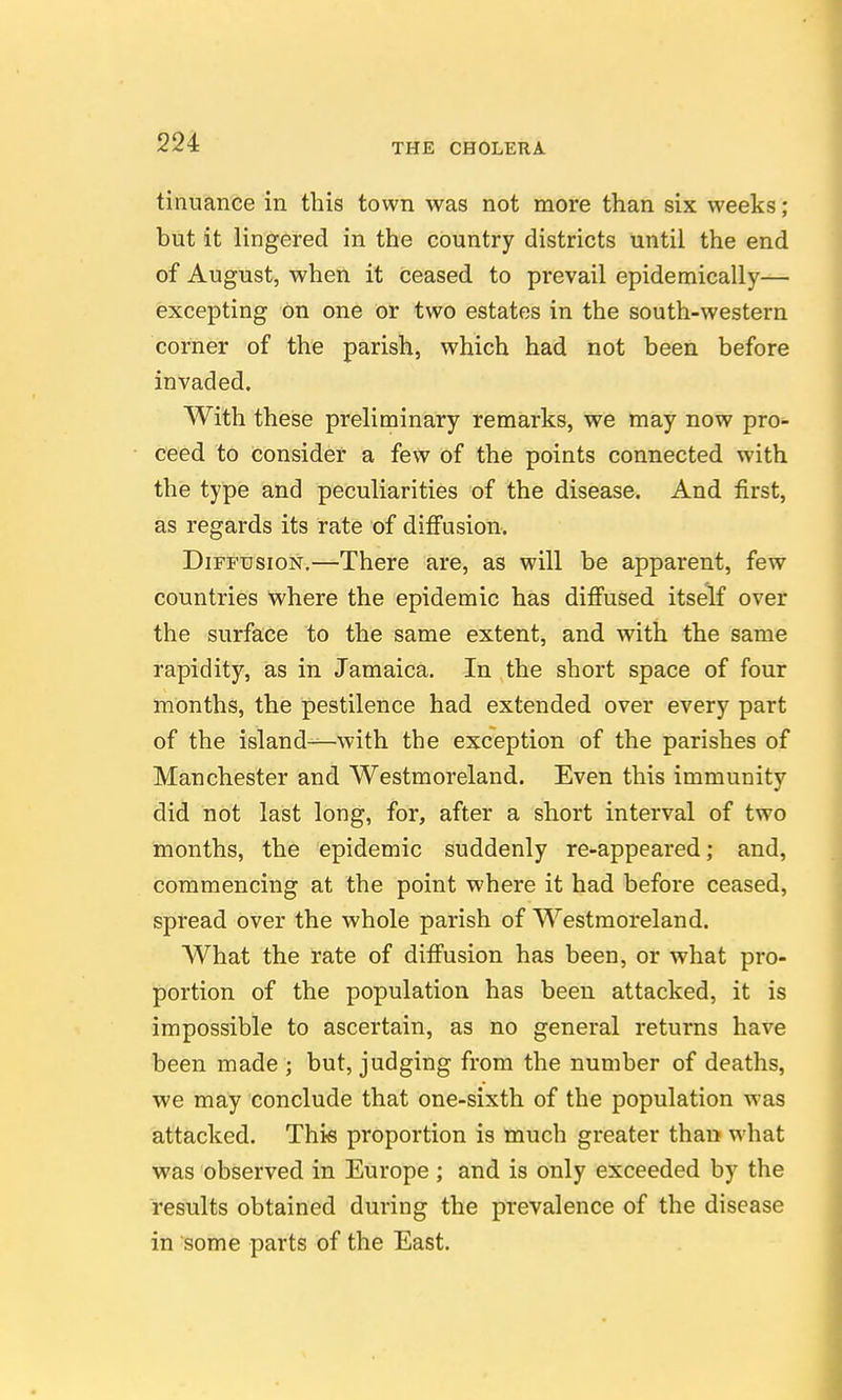 tinuance in this town was not more than six weeks ; but it lingered in the country districts until the end of August, when it ceased to prevail epidemically— excepting on one or two estates in the south-western corner of the parish, which had not been before invaded. With these preliminary remarks, we may now pro- ceed to Consider a few of the points connected with this type and peculiarities of the disease. And first, as regards its rate of difi'usion. Diffusion.—There are, as will be apparent, few countries where the epidemic has diffused itself over the surface to the same extent, and with the same rapidity, as in Jamaica. In the short space of four months, the pestilence had extended over every part of the island-^-with the exception of the parishes of Manchester and Westmoreland. Even this immunity did not last long, for, after a short interval of two months, the epidemic suddenly re-appeared; and, commencing at the point where it had before ceased, spread over the whole parish of Westmoreland. What the rate of difi'usion has been, or what pro- portion of the population has been attacked, it is impossible to ascertain, as no general returns have been made ; but, judging from the number of deaths, we may conclude that one-sixth of the population was attacked. This proportion is much greater than what was observed in Europe ; and is only exceeded by the results obtained during the prevalence of the disease in some parts of the East.