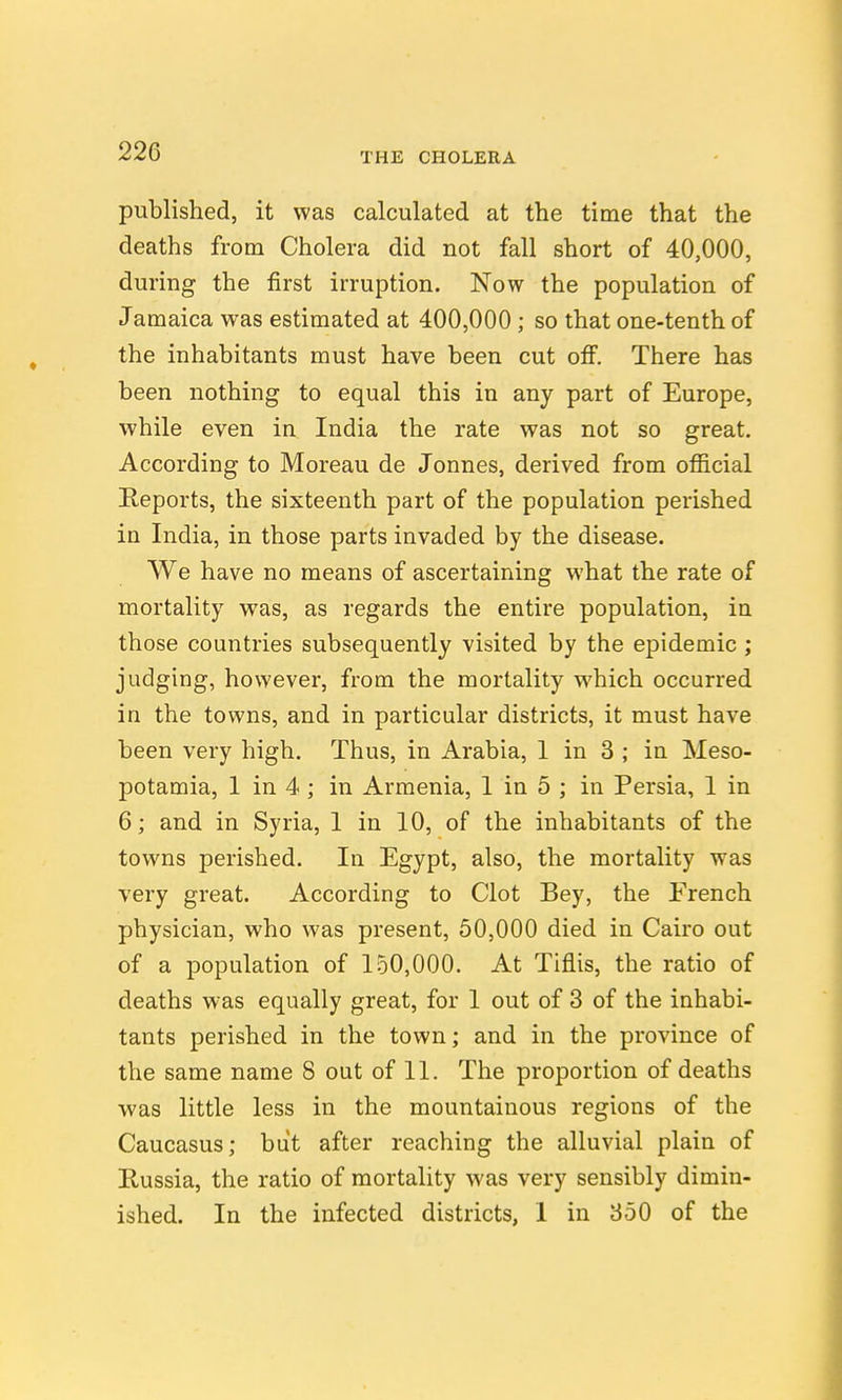 published, it was calculated at the time that the deaths from Cholera did not fall short of 40,000, during the first irruption. Now the population of Jamaica was estimated at 400,000 ; so that one-tenth of the inhabitants must have been cut off. There has been nothing to equal this in any part of Europe, •while even in India the rate was not so great. According to Moreau de Jonnes, derived from ofiicial Reports, the sixteenth part of the population perished in India, in those parts invaded by the disease. We have no means of ascertaining what the rate of mortality was, as regards the entire population, in those countries subsequently visited by the epidemic; judging, however, from the mortality which occurred in the towns, and in particular districts, it must have been very high. Thus, in Arabia, 1 in 3 ; in Meso- potamia, I in 4 ; in Armenia, I in 5 ; in Persia, I in 6; and in Syria, I in 10, of the inhabitants of the towns perished. In Egypt, also, the mortality was very great. According to Clot Bey, the French physician, who was present, 50,000 died in Cairo out of a population of 150,000. At Tiflis, the ratio of deaths was equally great, for 1 out of 3 of the inhabi- tants perished in the town; and in the province of the same name 8 out of 11. The proportion of deaths was little less in the mountainous regions of the Caucasus; but after reaching the alluvial plain of Russia, the ratio of mortality was very sensibly dimin- ished. In the infected districts, 1 in 350 of the