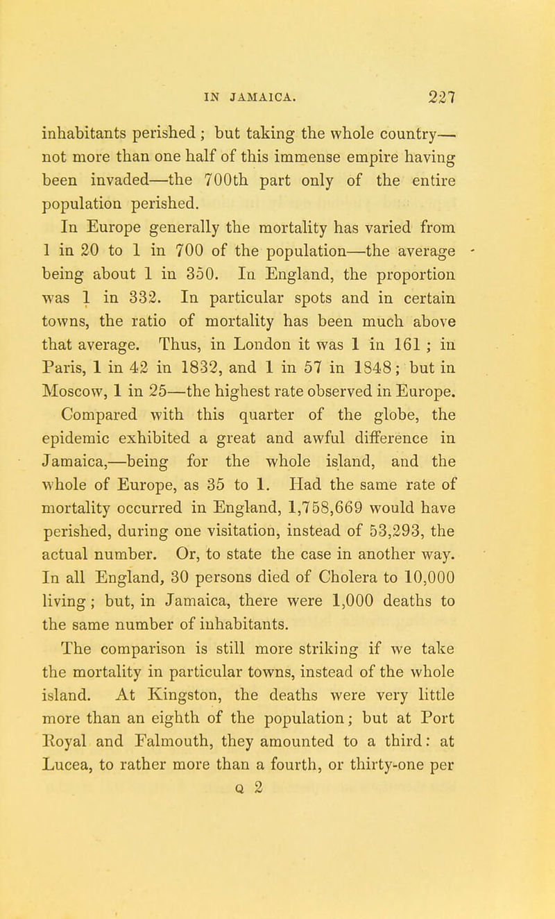 inhabitants perished ; but taking the whole country— not more than one half of this immense empire having been invaded—the 700th part only of the entire population perished. In Europe generally the mortality has varied from 1 in 20 to 1 in 700 of the population—the average being about 1 in 350. In England, the proportion was 1 in 332. In particular spots and in certain towns, the ratio of mortality has been much above that average. Thus, in London it was 1 in 161 ; in Paris, 1 in 42 in 1832, and 1 in 57 in 1848; but in Moscow, 1 in 25—the highest rate observed in Europe. Compared with this quarter of the globe, the epidemic exhibited a great and awful difference in Jamaica,—being for the whole island, and the whole of Europe, as 35 to 1. Had the same rate of mortality occurred in England, 1,758,669 would have perished, during one visitation, instead of 53,293, the actual number. Or, to state the case in another way. In all England, 30 persons died of Cholera to 10,000 living ; but, in Jamaica, there were 1,000 deaths to the same number of inhabitants. The comparison is still more striking if we take the mortality in particular towns, instead of the whole island. At Kingston, the deaths were very little more than an eighth of the population; but at Port lloyal and Falmouth, they amounted to a third: at Lucea, to rather more than a fourth, or thirty-one per Q 2