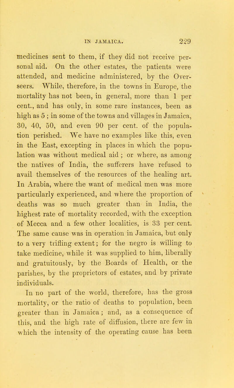 medicines sent to them, if they did not receive per- sonal aid. On the other estates, the patients were attended, and medicine administered, by the Over- seers. While, therefore, in the towns in Europe, the mortality has not been, in general, more than 1 per cent., and has only, in some rare instances, been as high as 5 ; in some of the towns and villages in Jamaica, 30, 40, 50, and even 90 per cent, of the popula- tion perished. We have no examples like this, even in the East, excepting in places in which the popu- lation was without medical aid ; or where, as among the natives of India, the sufferers have refused to avail themselves of the resources of the healing art. In Arabia, where the want of medical men was more particularly experienced, and where the proportion of deaths was so much greater than in India, the highest rate of mortality recorded, with the exception of Mecca and a few other localities, is 33 per cent. The same cause was in operation in Jamaica, but only to a very trifling extent; for the negro is willing to take medicine, while it was supplied to him, liberally and gratuitously, by the Boards of Health, or the parishes, by the proprietors of estates, and by private individuals. In no part of the world, therefore, has the gross mortality, or the ratio of deaths to population, been greater than in Jamaica; and, as a consequence of this, and the high rate of diffusion, there are few in which the intensity of the operating cause has been