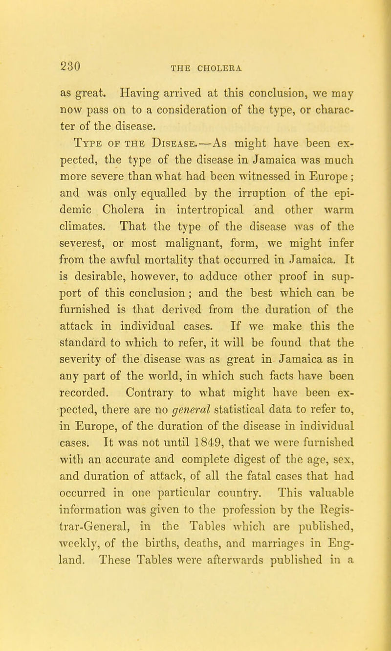 as great. Having arrived at this conclusion, we may now pass on to a consideration of the type, or charac- ter of the disease. Type of the Disease.—As might have heen ex- pected, the type of the disease in Jamaica was much more severe than what had been witnessed in Europe ; and was only equalled by the irruption of the epi- demic Cholera in intertropical and other warm climates. That the type of the disease was of the severest, or most malignant, form, we might infer from the awful mortality that occurred in Jamaica. It is desirable, however, to adduce other proof in sup- port of this conclusion; and the best which can be furnished is that derived from the duration of the attack in individual cases. If we make this the standard to which to refer, it will be found that the severity of the disease was as great in Jamaica as in any part of the world, in which such facts have been recorded. Contrary to what might have been ex- pected, there are no general statistical data to refer to, in Europe, of the duration of the disease in individual cases. It was not until 1849, that we were furnished with an accurate and complete digest of the age, sex, and duration of attack, of all the fatal cases that had occurred in one particular country. This valuable information was given to the profession by the Regis- trar-General, in the Tables which are published, weekly, of the births, deaths, and marriages in Eng- land. These Tables were afterwards published in a