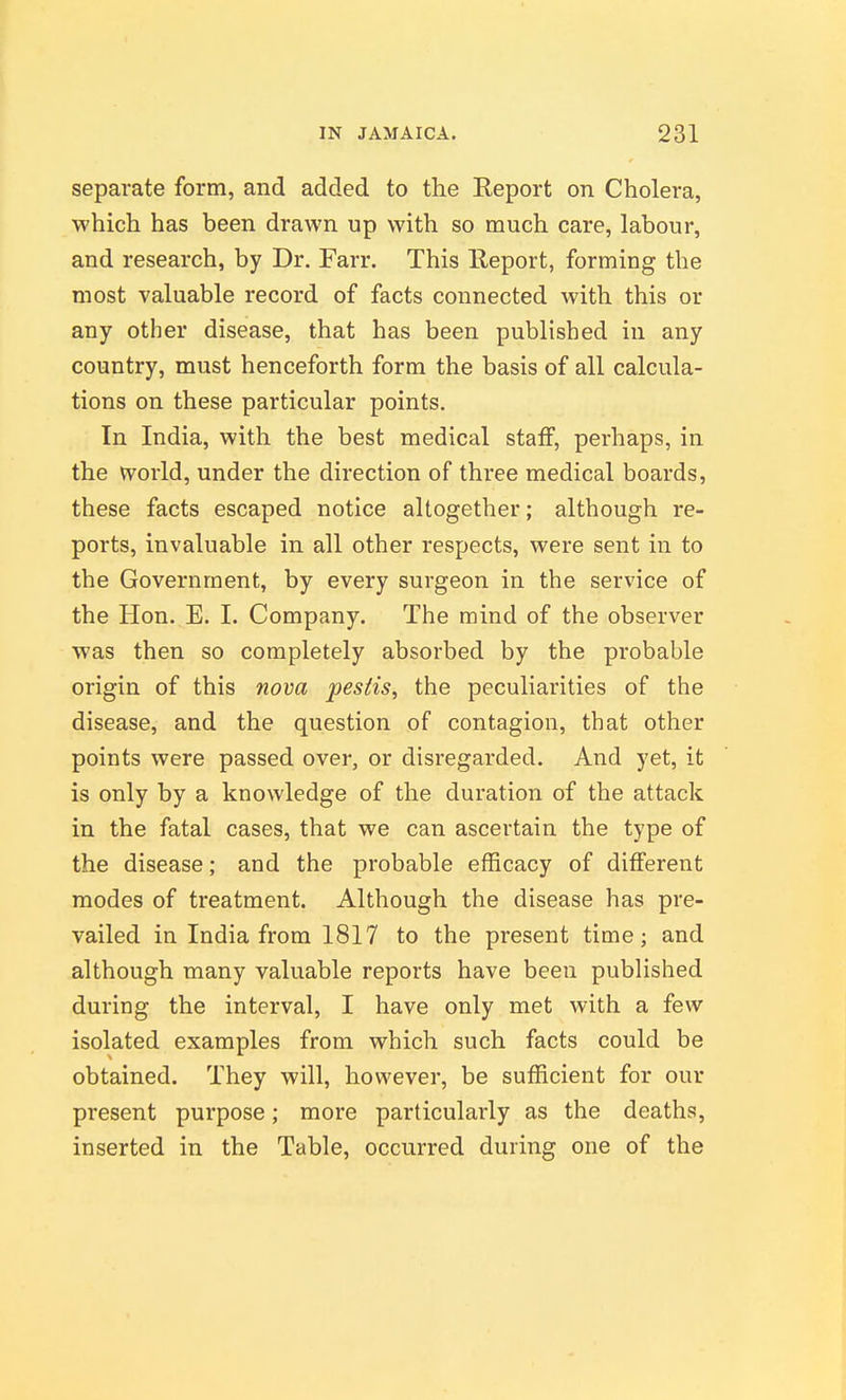 separate form, and added to the Report on Cholera, which has been drawn up with so much care, labour, and research, by Dr. Farr. This Report, forming the most valuable record of facts connected with this or any other disease, that has been published in any country, must henceforth form the basis of all calcula- tions on these particular points. In India, with the best medical staff, perhaps, in the world, under the direction of three medical boards, these facts escaped notice altogether; although re- ports, invaluable in all other respects, were sent in to the Government, by every surgeon in the service of the Hon. E. I. Company. The mind of the observer was then so completely absorbed by the probable origin of this nova pestis, the peculiarities of the disease, and the question of contagion, that other points were passed over, or disregarded. And yet, it is only by a knowledge of the duration of the attack in the fatal cases, that we can ascertain the type of the disease; and the probable efficacy of different modes of treatment. Although the disease has pre- vailed in India from 1817 to the present time; and although many valuable reports have been published during the interval, I have only met with a few isolated examples from which such facts could be obtained. They will, however, be sufficient for our present purpose; more particularly as the deaths, inserted in the Table, occurred during one of the