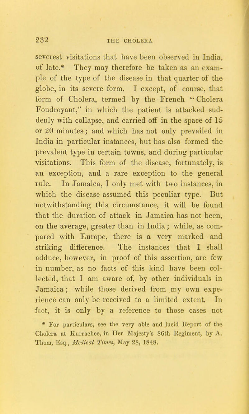 severest visitations that have been observed in India, of late.* They may therefore be taken as an exam- ple of the type of the disease in that quarter of the globe, in its severe form. I except, of course, that form of Cholera, termed by the French  Cholera Foudroyant, in which the patient is attacked sud- denly with collapse, and carried off in the space of 15 or 20 minutes; and which has not only prevailed in India in particular instances, but has also formed the prevalent type in certain towns, and during particular visitations. This form of the disease, fortunately, is an exception, and a rare exception to the general rule. In Jamaica, I only met with two instances, in which the disease assumed this peculiar type. But notwithstanding this circumstance, it will be found that the duration of attack in Jamaica has not been, on the average, greater than in India; while, as com- pared with Europe, there is a very marked and striking difference. The instances that I shall adduce, however, in proof of this assertion, are few in number, as no facts of this kind have been col- lected, that I am aware of, by other individuals in Jamaica ; while those derived from my own expe- rience can only be received to a limited extent. In fact, it is only by a reference to those cases not * For particulars, see the very able and lucid Report of the Cholera at Kurrachee, in Her Majesty's 86th Eegiment, by A. Thorn, Esq., Medical Times, May 28, 1848.