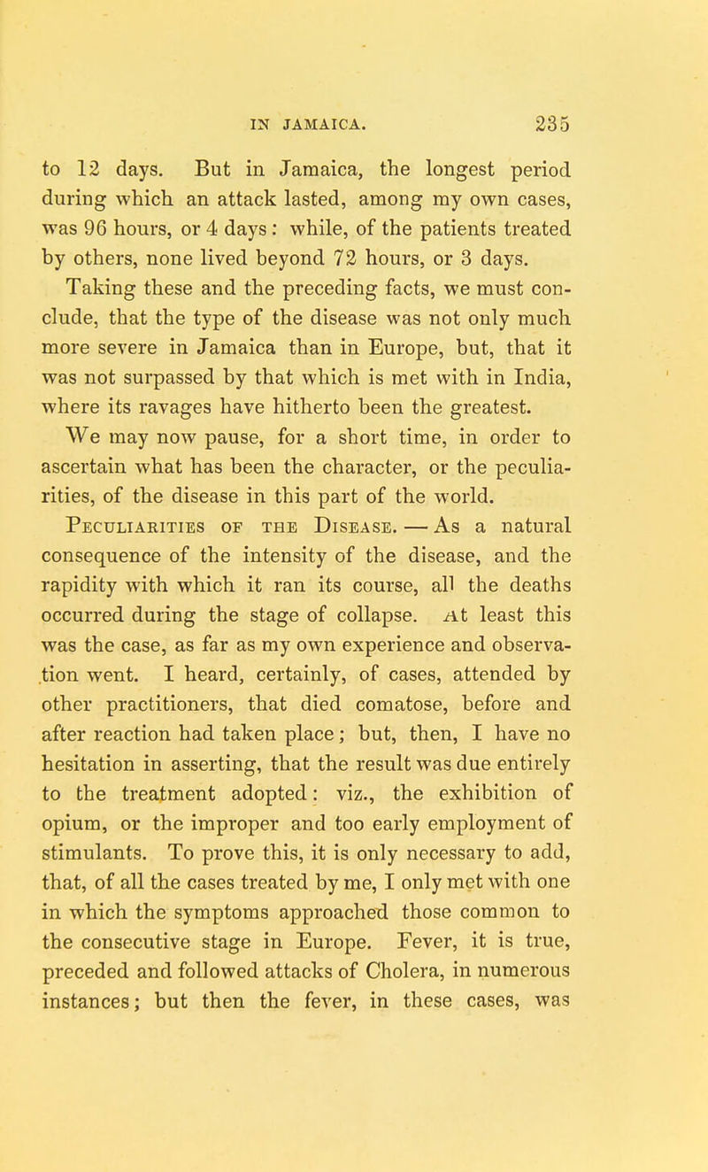 to 12 days. But in Jamaica, the longest period during which an attack lasted, among my own cases, was 96 hours, or 4 days; while, of the patients treated by others, none lived beyond 72 hours, or 3 days. Taking these and the preceding facts, we must con- clude, that the type of the disease was not only much more severe in Jamaica than in Europe, but, that it was not surpassed by that which is met with in India, where its ravages have hitherto been the greatest. We may now pause, for a short time, in order to ascertain what has been the character, or the peculia- rities, of the disease in this part of the world. Peculiarities of the Disease.—As a natural consequence of the intensity of the disease, and the rapidity with which it ran its course, all the deaths occurred during the stage of collapse. At least this was the case, as far as my own experience and observa- .tion went. I heard, certainly, of cases, attended by other practitioners, that died comatose, before and after reaction had taken place; but, then, I have no hesitation in asserting, that the result was due entirely to the treatment adopted: viz., the exhibition of opium, or the improper and too early employment of stimulants. To prove this, it is only necessary to add, that, of all the cases treated by me, I only met with one in which the symptoms approached those common to the consecutive stage in Europe. Fever, it is true, preceded and followed attacks of Cholera, in numerous instances; but then the fever, in these cases, was