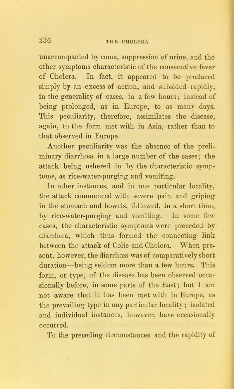 unaccompanied by coma, suppression of urine, and the other symptoms characteristic of the consecutive fever of Cholera. In fact, it appeared to be produced simply by an excess of action, and subsided rapidly, in the generality of cases, in a few hours; instead of being prolonged, as in Europe, to as many days. This peculiarity, therefore, assimilates the disease, again, to the form met with in Asia, rather than to that observed in Europe. Another peculiarity was the absence of the preli- minary diarrhoea in a large number of the cases; the attack being ushered in by the characteristic symp- toms, as rice-water-purging and vomiting. In other instances, and in one particular locality, the attack commenced with severe pain and griping in the stomach and bowels, followed, in a short time, by rice-water-purging and vomiting. In some few cases, the characteristic symptoms were preceded by diarrhoea, which thus formed the connecting link between the attack of Colic and Cholera. When pre- sent, however, the diarrhoea was of comparatively short duration—being seldom more than a few hours. This form, or type, of the disease has been observed occa- sionally before, in some parts of the East; but I am not aware that it has been met with in Europe, as the prevailing type in any particular locality; isolated and individual instances, however, have occasionally occurred. To the preceding circumstances and the rapidity of
