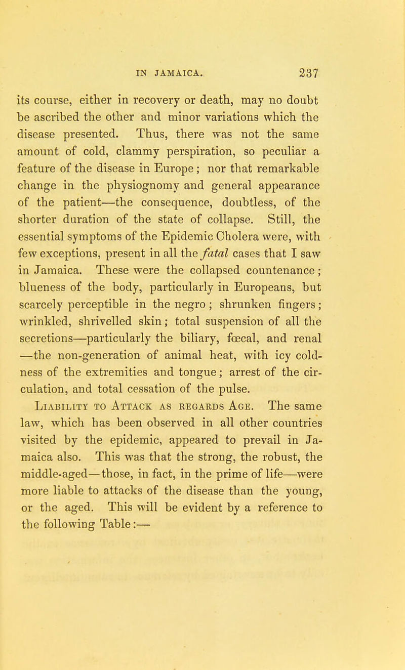 its course, either in recovery or death, may no doubt be ascribed the other and minor variations which the disease presented. Thus, there was not the same amount of cold, clammy perspiration, so peculiar a feature of the disease in Europe; nor that remarkable change in the physiognomy and general appearance of the patient—the consequence, doubtless, of the shorter duration of the state of collapse. Still, the essential symptoms of the Epidemic Cholera were, with few exceptions, present in all the fatal cases that I saw in Jamaica. These were the collapsed countenance; blueness of the body, particularly in Europeans, but scarcely perceptible in the negro; shrunken fingers; wrinkled, shrivelled skin; total suspension of all the secretions—particularly the biliary, foecal, and renal —the non-generation of animal heat, with icy cold- ness of the extremities and tongue; arrest of the cir- culation, and total cessation of the pulse. Liability to Attack as regards Age. The same law, which has been observed in all other countries visited by the epidemic, appeared to prevail in Ja- maica also. This was that the strong, the robust, the middle-aged—those, in fact, in the prime of life—were more liable to attacks of the disease than the young, or the aged. This will be evident by a reference to the following Table