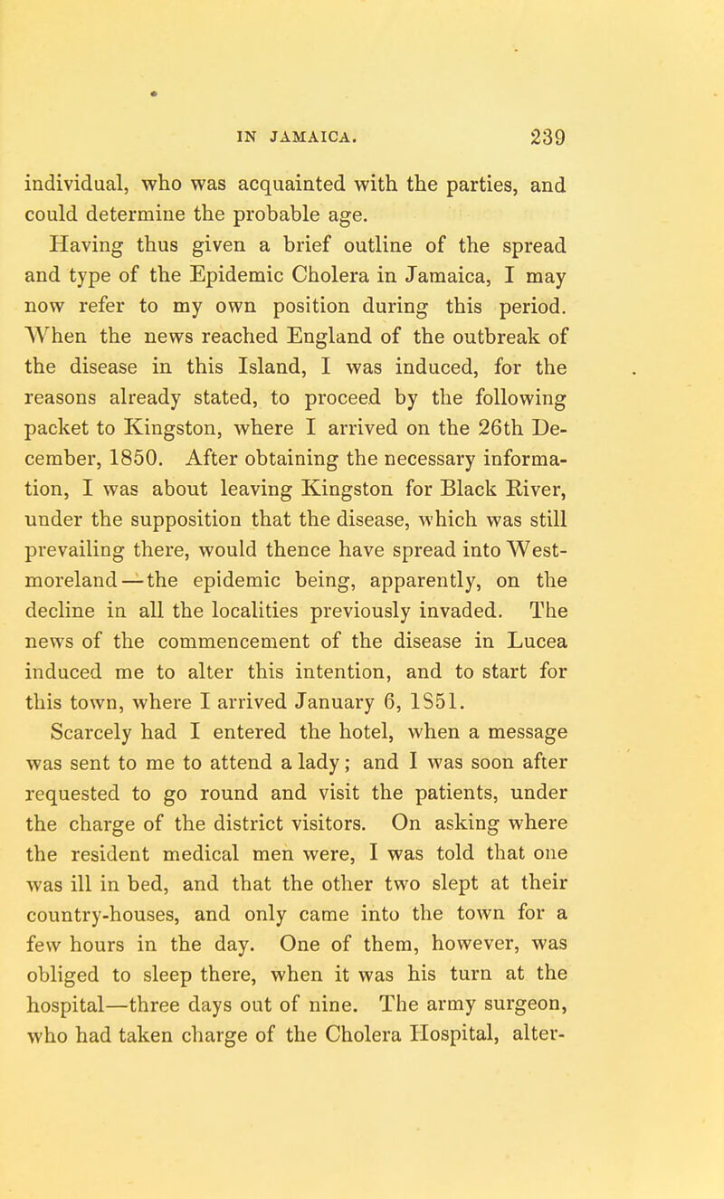 individual, who was acquainted with the parties, and could determine the probable age. Having thus given a brief outline of the spread and type of the Epidemic Cholera in Jamaica, I may now refer to my own position during this period. When the news reached England of the outbreak of the disease in this Island, I was induced, for the reasons already stated, to proceed by the following packet to Kingston, where I arrived on the 26th De- cember, 1850. After obtaining the necessary informa- tion, I was about leaving Kingston for Black River, under the supposition that the disease, which was still prevailing there, would thence have spread into West- moreland—the epidemic being, apparently, on the decline in all the localities previously invaded. The news of the commencement of the disease in Lucea induced me to alter this intention, and to start for this town, where I arrived January 6, 1S51. Scarcely had I entered the hotel, when a message was sent to me to attend a lady; and I was soon after requested to go round and visit the patients, under the charge of the district visitors. On asking where the resident medical men were, I was told that one was ill in bed, and that the other two slept at their country-houses, and only came into the town for a few hours in the day. One of them, however, was obliged to sleep there, when it was his turn at the hospital—three days out of nine. The army surgeon, who had taken charge of the Cholera Hospital, alter-