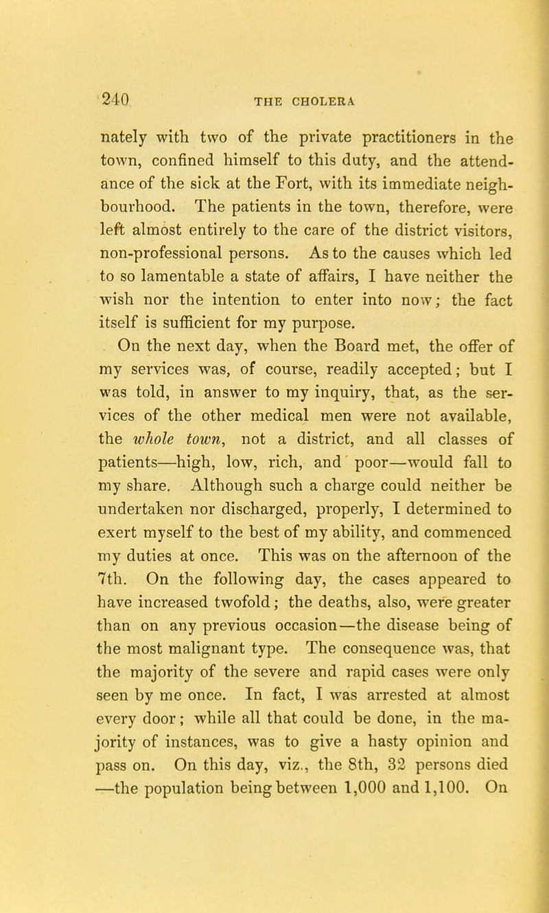 nately with two of the private practitioners in the town, confined himself to this duty, and the attend- ance of the sick at the Fort, with its immediate neigh- bourhood. The patients in the town, therefore, were left almost entirely to the care of the district visitors, non-professional persons. As to the causes which led to so lamentable a state of aifairs, I have neither the wish nor the intention to enter into now; the fact itself is sufficient for my purpose. On the next day, when the Board met, the offer of my services was, of course, readily accepted; but I was told, in answer to my inquiry, that, as the ser- vices of the other medical men were not available, the whole town, not a district, and all classes of patients—high, low, rich, and poor—would fall to my share. Although such a charge could neither be undertaken nor discharged, properly, I determined to exert myself to the best of my ability, and commenced my duties at once. This was on the afternoon of the 7th. On the following day, the cases appeared to have increased twofold; the deaths, also, were greater than on any previous occasion—the disease being of the most malignant type. The consequence was, that the majority of the severe and rapid cases were only seen by me once. In fact, I was arrested at almost every door; while all that could be done, in the ma- jority of instances, was to give a hasty opinion and pass on. On this day, viz., the 8th, 32 persons died —the population being between 1,000 and 1,100. On
