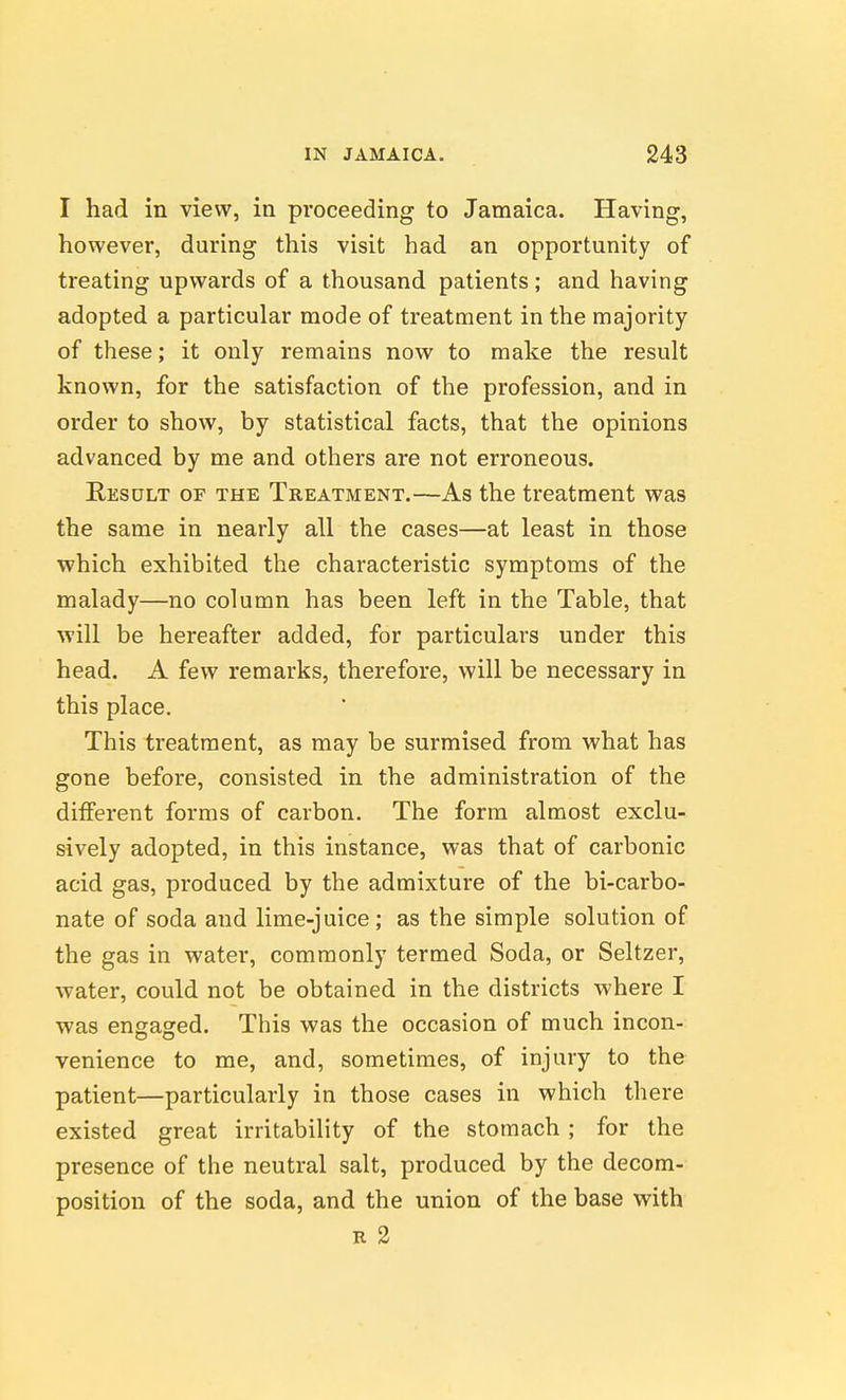 I had in view, in proceeding to Jamaica. Having, however, during this visit had an opportunity of treating upwards of a thousand patients; and having adopted a particular mode of treatment in the majority of these; it only remains now to make the result known, for the satisfaction of the profession, and in order to show, by statistical facts, that the opinions advanced by me and others are not erroneous. Result of the Treatment.—As the treatment was the same in nearly all the cases—at least in those which exhibited the characteristic symptoms of the malady—no column has been left in the Table, that will be hereafter added, for particulars under this head. A few remarks, therefore, will be necessary in this place. This treatment, as may be surmised from what has gone before, consisted in the administration of the different forms of carbon. The form almost exclu- sively adopted, in this instance, was that of carbonic acid gas, produced by the admixture of the bi-carbo- nate of soda and lime-juice; as the simple solution of the gas in water, commonly termed Soda, or Seltzer, water, could not be obtained in the districts where I was engaged. This was the occasion of much incon- venience to me, and, sometimes, of injury to the patient—particularly in those cases in which there existed great irritability of the stomach ; for the presence of the neutral salt, produced by the decom- position of the soda, and the union of the base with R 2