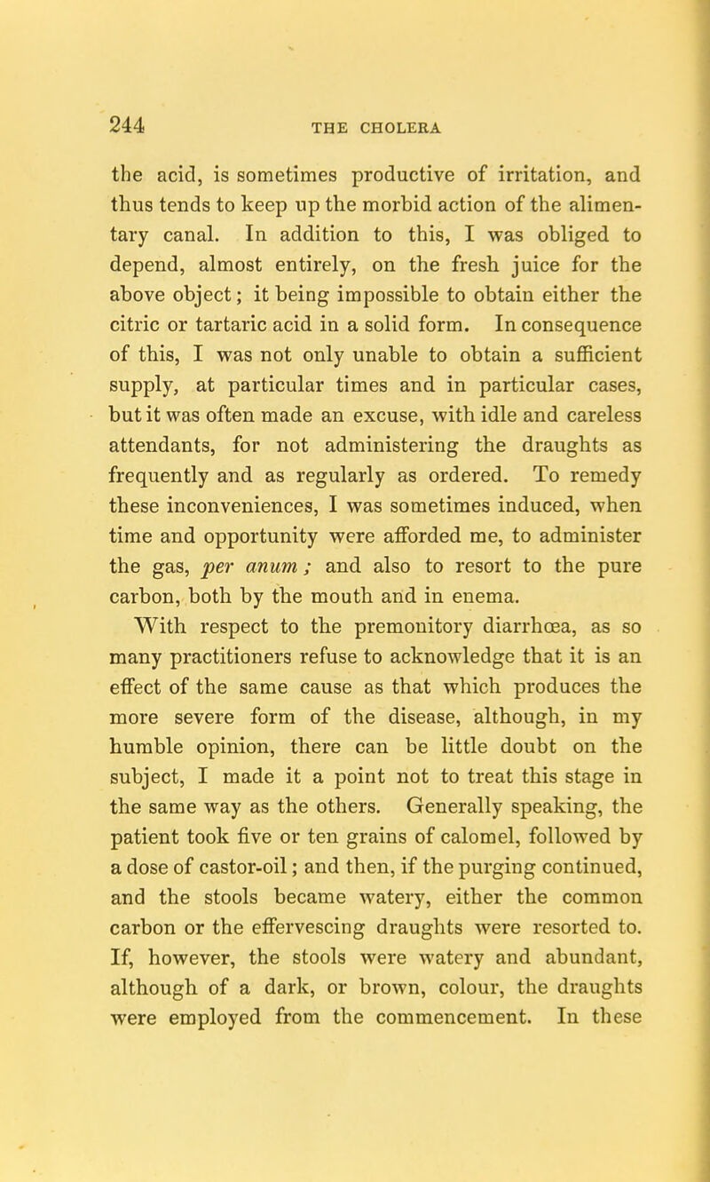 the acid, is sometimes productive of irritation, and thus tends to keep up the morbid action of the alimen- tary canal. In addition to this, I was obliged to depend, almost entirely, on the fresh juice for the above object; it being impossible to obtain either the citric or tartaric acid in a solid form. In consequence of this, I was not only unable to obtain a sufficient supply, at particular times and in particular cases, but it was often made an excuse, with idle and careless attendants, for not administering the draughts as frequently and as regularly as ordered. To remedy these inconveniences, I was sometimes induced, when time and opportunity were afforded me, to administer the gas, per anum ; and also to resort to the pure carbon, both by the mouth and in enema. With respect to the premonitory diarrhoea, as so many practitioners refuse to acknowledge that it is an effect of the same cause as that which produces the more severe form of the disease, although, in my humble opinion, there can be little doubt on the subject, I made it a point not to treat this stage in the same way as the others. Generally speaking, the patient took five or ten grains of calomel, followed by a dose of castor-oil; and then, if the purging continued, and the stools became watery, either the common carbon or the effervescing draughts were resorted to. If, however, the stools were watery and abundant, although of a dark, or brown, colour, the draughts were employed from the commencement. In these
