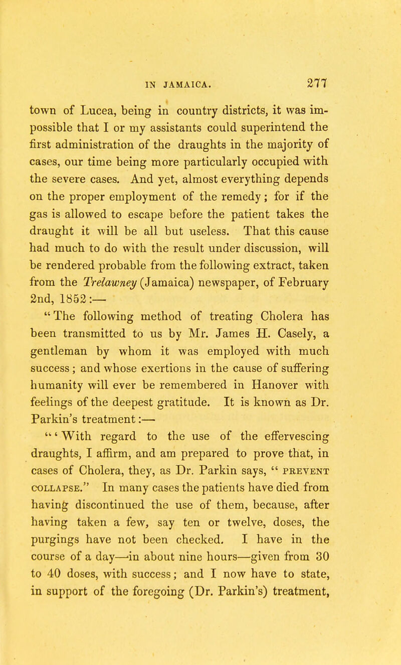 town of Lucea, being in country districts, it was im- possible that I or my assistants could superintend the first administration of the draughts in the majority of cases, our time being more particularly occupied with the severe cases. And yet, almost everything depends on the proper employment of the remedy; for if the gas is allowed to escape before the patient takes the draught it will be all but useless. That this cause had much to do with the result under discussion, will be rendered probable from the following extract, taken from the Trelawney (Jamaica) newspaper, of February 2nd, 1852:— The following method of treating Cholera has been transmitted to us by Mr. James H. Casely, a gentleman by whom it was employed with much success; and whose exertions in the cause of suffering humanity will ever be remembered in Hanover with feelings of the deepest gratitude. It is known as Dr. Parkin's treatment:— ' With regard to the use of the effervescing draughts, I affirm, and am prepared to prove that, in cases of Cholera, they, as Dr. Parkin says,  prevent COLLAPSE. In many cases the patients have died from having discontinued the use of them, because, after having taken a few, say ten or twelve, doses, the purgings have not been checked. I have in the course of a day—-in about nine hours—given from 30 to 40 doses, with success; and I now have to state, in support of the foregoing (Dr. Parkin's) treatment,