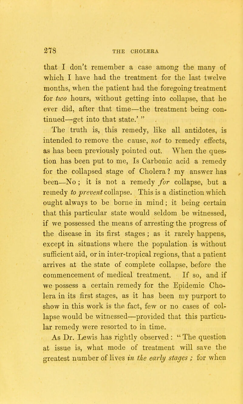 that I don't remember a case among the many of which I have had the treatment for the last twelve months, when the patient had the foregoing treatment for two hours, without getting into collapse, that he ever did, after that time—the treatment being con- tinued—get into that state.'  The truth is, this remedy, like all antidotes, is intended to remove the cause, not to remedy effects, as has been previously pointed out. When the ques- tion has been put to me, Is Carbonic acid a remedy for the collapsed stage of Cholera ? my answer has been—No ; it is not a remedy for collapse, but a remedy to prevent collapse. This is a distinction which ought always to be borne in mind; it being certain that this particular state would seldom be witnessed, if we possessed the means of arresting the progress of the disease in its first stages; as it rarely happens, except in situations where the population is without sufficient aid, or in inter-tropical regions, that a patient arrives at the state of complete collapse, before the commencement of medical treatment. If so, and if we possess a certain remedy for the Epidemic Cho- lera in its first stages, as it has been my purport to show in this work is the fact, few or no cases of col- lapse would be witnessed—provided that this particu- lar remedy were resorted to in time. As Dr. Lewis has rightly observed :  The question at issue is, what mode of treatment will save the greatest number of lives in the early stages ; for when