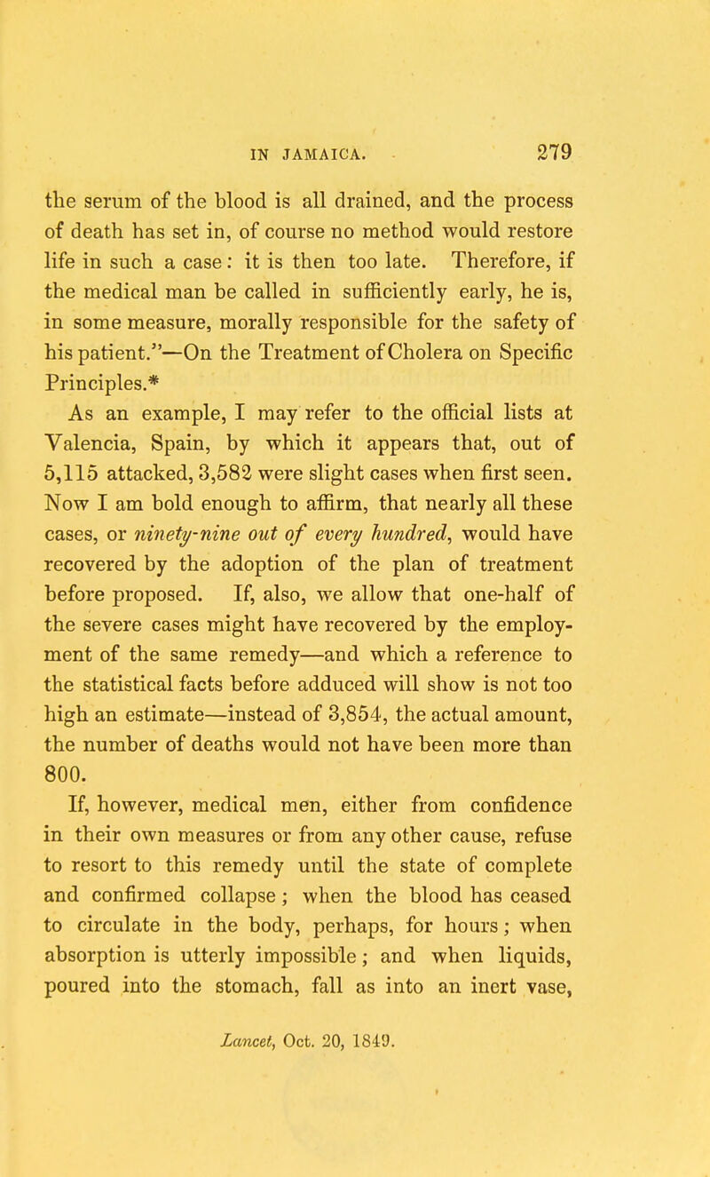 the serum of the blood is all drained, and the process of death has set in, of course no method would restore life in such a case: it is then too late. Therefore, if the medical man be called in sufficiently early, he is, in some measure, morally responsible for the safety of his patient.—On the Treatment of Cholera on Specific Principles,* As an example, I may refer to the official lists at Valencia, Spain, by which it appears that, out of 5,115 attacked, 3,583 were slight cases when first seen. Now I am bold enough to affirm, that nearly all these cases, or ninety-nine out of every hundred^ would have recovered by the adoption of the plan of treatment before proposed. If, also, we allow that one-half of the severe cases might have recovered by the employ- ment of the same remedy—and which a reference to the statistical facts before adduced will show is not too high an estimate—instead of 3,854, the actual amount, the number of deaths would not have been more than 800. If, however, medical men, either from confidence in their own measures or from any other cause, refuse to resort to this remedy until the state of complete and confirmed collapse ; when the blood has ceased to circulate in the body, perhaps, for hours; when absorption is utterly impossible; and when liquids, poured into the stomach, fall as into an inert vase, Lancet, Oct. 20, 1849. f