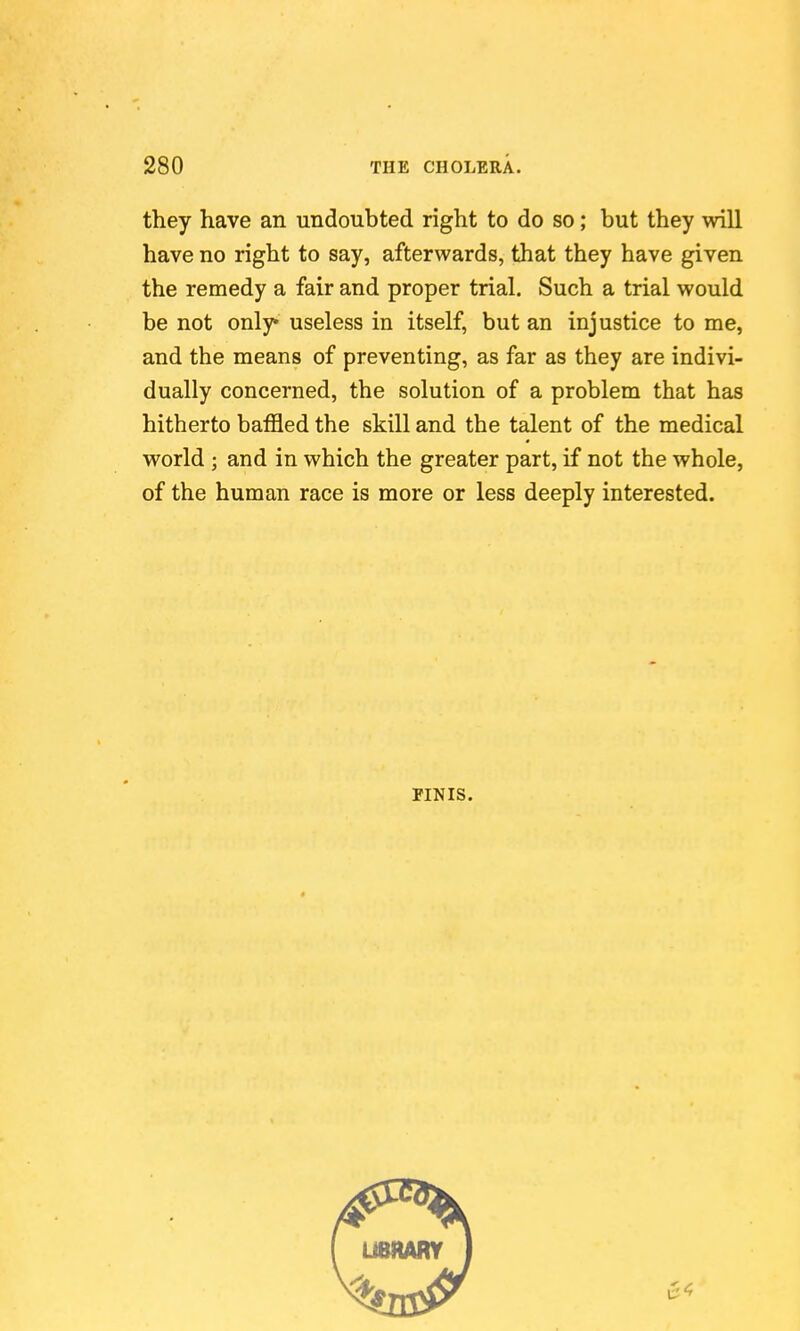 they have an undoubted right to do so; but they will have no right to say, afterwards, that they have given the remedy a fair and proper trial. Such a trial would be not only* useless in itself, but an injustice to me, and the means of preventing, as far as they are indivi- dually concerned, the solution of a problem that has hitherto baffled the skill and the talent of the medical world ; and in which the greater part, if not the whole, of the human race is more or less deeply interested. PINIS.