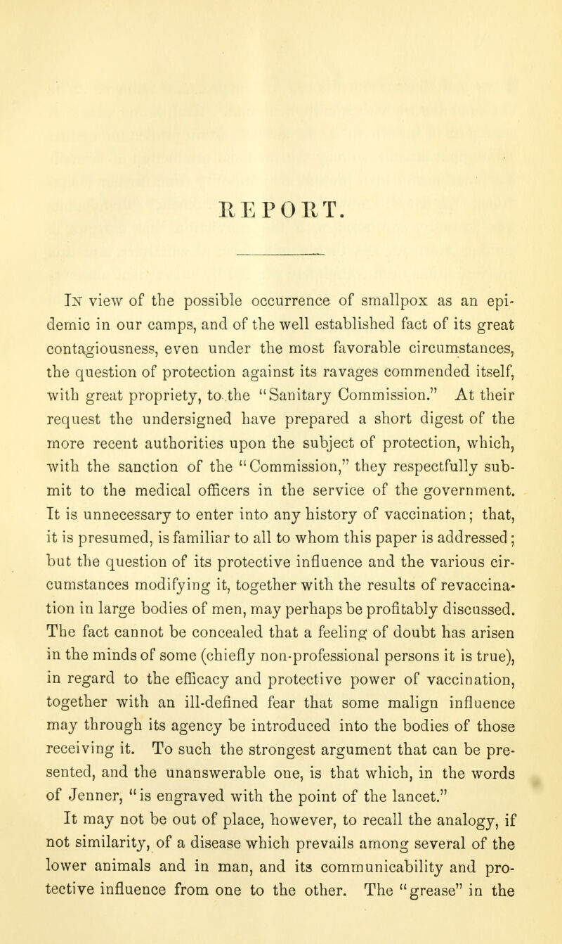 REPORT. In view of the possible occurrence of smallpox as an epi- demic in our camps, and of the well established fact of its great contagiousness, even under the most favorable circumstances, the question of protection against its ravages commended itself, with great propriety, to the Sanitary Commission. At their request the undersigned have prepared a short digest of the more recent authorities upon the subject of protection, which, with the sanction of the Commission, they respectfully sub- mit to the medical officers in the service of the government. It is unnecessary to enter into any history of vaccination; that, it is presumed, is familiar to all to whom this paper is addressed ; but the question of its protective influence and the various cir- cumstances modifying it, together with the results of revaccina- tion in large bodies of men, may perhaps be profitably discussed. The fact cannot be concealed that a feeling of doubt has arisen in the minds of some (chiefly non-professional persons it is true), in regard to the efficacy and protective power of vaccination, together with an ill-defined fear that some malign influence may through its agency be introduced into the bodies of those receiving it. To such the strongest argument that can be pre- sented, and the unanswerable one, is that which, in the words of Jenner,  is engraved with the point of the lancet. It may not be out of place, however, to recall the analogy, if not similarity, of a disease which prevails among several of the lower animals and in man, and its communicability and pro- tective influence from one to the other. The grease in the