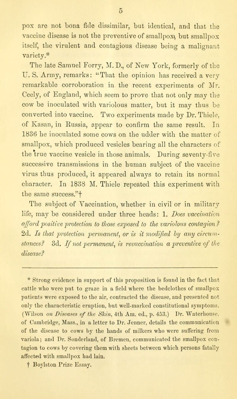 pox are not bona fide dissimilar, but identical, and that the vaccine disease is not the preventive of smallpox^ but smallpox itself, the virulent and contagious disease being a malignant variety.* The late Samuel Forry, M. D., of New York, formerly of the U. S. Army, remarks: That the opinion has received a very remarkable corroboration in the recent experiments of Mr. Ceely, of England, which seem to prove that not only may the cow be inoculated with variolous matter, but it may thus be converted into vaccine. Two experiments made by Dr. Thiele, of Kasan, in Russia, appear to confirm the same result. In 1836 he inoculated some cows on the udder with the matter of smallpox, which produced vesicles bearing all the characters of the*true vaccine vesicle in those animals. During seventy-five successive transmissions in the human subject of the vaccine virus thus produced, it appeared always to retain its normal character. In 1838 M. Thiele repeated this experiment with the same success.f The subject of Vaccination, whether in civil or in military life, may be considered under three heads: 1. Does vaccination afford positive 'protection to those exposed to the variolous contagion? 2d. Is that protection permanent, or is it modified by any circum- stances? 3d. If 7iot permanent, is revaccination a preventive of the disease? * Strong evidence in support of this proposition is found in the fact that cattle who were put to graze in a field where the bedclothes of smallpox patients were exposed to the air, contracted the disease, and presented not only the characteristic eruption, but well-marked constitutional symptoms. (Wilson on Diseases of the Skin, 4th Am. ed., p. 453.) Dr. Waterhouse, of Cambridge, Mass., in a letter to Dr. Jenner, details the communication of the disease to cows by the hands of milkers who were suffering from variola; and Dr. Sonderland, of Bremen, communicated the smallpox con- tagion to cows by covering them with sheets between which persons fatally affected with smallpox had lain. f Boylston Prize Essay.