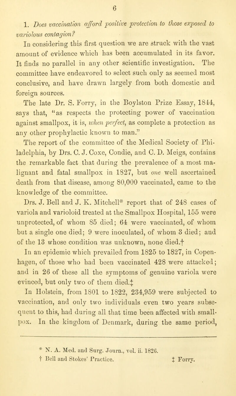 1. Does vaccination afford positive protection to those exposed to variolous contagion? In considering this first question we are struck with the vast amount of evidence which has been accumulated in its favor. It finds no parallel in any other scientific investigation. The committee have endeavored to select such only as seemed most conclusive, and have drawn largely from both domestic and foreign sources. The late Dr. S. Forry, in the Boylston Prize Essay, 1814, says that, as respects the protecting power of vaccination against smallpox, it is, when perfect, as complete a protection as any other prophylactic known to man. The report of the committee of the Medical Society of Phi- ladelphia, by Drs. C. J. Coxe, Condie, and C. D. Meigs, contains the remarkable fact that during the prevalence of a most ma- lignant and fatal smallpox in 1327, but one well ascertained death from that disease, among 80,000 vaccinated, came to the knowledge of the committee. Drs. J. Bell and J. K. Mitchell* report that of 248 cases of variola and varioloid treated at the Smallpox Hospital, 155 were unprotected, of whom 85 died; 64 were vaccinated, of whom but a single one died; 9 were inoculated, of whom 3 died; and of the 13 whose condition was unknown, none died.f In an epidemic which prevailed from 1825 to 1827, in Copen- hagen, of those who had been vaccinated 428 were attacked; and in 26 of these all the symptoms of genuine variola were evinced, but only two of them died.;}: In Holstein, from 1801 to 1822, 234,959 were subjected to vaccination, and only two individuals even two years subse- quent to this, had during all that time been affected with small- pox. In the kingdom of Denmark, during the same period, * N. A. Med. and Surg. Journ., vol. ii. 1826. t Bell and Stokes' Practice. % Forry.