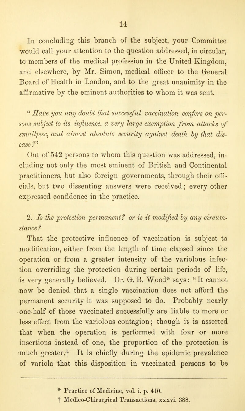 In concluding this branch of the subject, your Committee would call your attention to the question addressed, in circular, to members of the medical profession in the United Kingdom, and elsewhere, by Mr. Simon, medical officer to the General Board of Health in London, and to the great unanimity in the affirmative by the eminent authorities to whom it was sent.  Have you any doubt that successful vaccination confers on per- sons subject to its influence, a very large exemption from attacks of smallpox, and almost absolute security against death by that dis- ease V Out of 542 persons to whom this question was addressed, in- cluding not only the most eminent of British and Continental practitioners, but also foreign governments, through their offi- cials, but two dissenting answers were received; every other expressed confidence in the practice. 2. Is the protection permanent? or is it modified by any circum- stance f That the protective influence of vaccination is subject to modification, either from the length of time elapsed since the operation or from a greater intensity of the variolous infec- tion overriding the protection during certain periods of life, is very generally believed. Dr. Gr. B. Wood* says:  It cannot now be denied that a single vaccination does not afford the permanent security it was supposed to do. Probably nearly one-half of those vaccinated successfully are liable to more or less effect from the variolous contagion; though it is asserted that when the operation is performed with four or more insertions instead of one, the proportion of the protection is much greater.f It is chiefly during the epidemic prevalence of variola that this disposition in vaccinated persons to be * Practice of Medicine, vol. i. p. 410. f Medico-Chirurgical Transactions, xxxvi. 388.