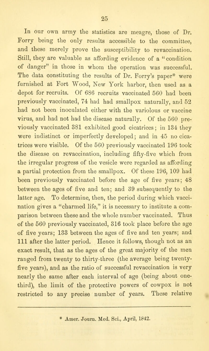 In our own army the statistics are meagre, those of Dr. Forry being the only results accessible to the committee, and these merely prove the susceptibility to revaccination. Still, they are valuable as affording evidence of a  condition of danger in those in whom the operation was successful. The data constituting the results of Dr. Forry's paper* were furnished at Fort Wood, New York harbor, then used as a depot for recruits. Of 686 recruits vaccinated 560 had been previously vaccinated, 74 had had smallpox naturally, and 52 had not been inoculated either with the variolous or vaccine virus, and had not had the disease naturally. Of the 560 pre- viously vaccinated 381 exhibited good cicatrices; in 134 they were indistinct or imperfectly developed; and in 45 no cica- trices were visible. Of the 560 previously vaccinated 196 took the disease on revaccination, including fifty-five which from the irregular progress of the vesicle were regarded as affording a partial protection from the smallpox. Of these 196, 109 had been previously vaccinated before the age of five years; 48 between the ages of five and ten; and 39 subsequently to the latter age. To determine, then, the period during which vacci- nation gives a charmed life, it is necessary to institute a com- parison between these and the whole number vaccinated. Thus of the 560 previously vaccinated, 316 took place before the age of five years; 133 between the ages of five and ten years; and 111 after the latter period. Hence it follows, though not as an exact result, that as the ages of the great majority of the men ranged from twenty to thirty-three (the average being twenty- five years), and as the ratio of successful revaccination is very nearly the same after each interval of age (being about one- third), the limit of the protective powers of cowpox is not restricted to any precise number of years. These relative * Amer. Journ. Med. Sci., April, 1842.