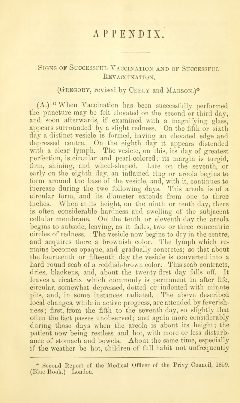 APPENDIX. Signs of Successful Vaccination and of Successful Eevaccination. (Gregory, revised by Ceely and Marson.)* (A.)  When Vaccination has been successfully performed the puncture may be felt elevated on the second or third day, and soon afterwards, if examined with a magnifying glass, appears surrounded by a slight redness. On the fifth or sixth day a distinct vesicle is formed, having an elevated edge and depressed centre. On the eighth day it appears distended with a clear lymph. The vesicle, on this, its day of greatest perfection, is circular and pearl-colored; its margin is turgid, firm, shining, and wheel-shaped. Late on the seventh, or early on the eighth day, an inflamed ring or areola begins to form around the base of the vesicle, and, with it, continues to increase during the two following days. This areola is of a circular form, and its diameter extends from one to three inches. When at its height, on the ninth or tenth day, there is often considerable hardness and swelling of the subjacent cellular membrane. On the tenth or eleventh day the areola begins to subside, leaving, as it fades, two or three concentric circles of redness. The vesicle now begins to dry in the centre, and acquires there a brownish color. The lymph which re- mains becomes opaque, and gradually concretes; so that about the fourteenth or fifteenth day the vesicle is converted into a hard round scab of a reddish-brown color. This scab contracts, dries, blackens, and, about the twenty-first day falls off. It leaves a cicatrix which commonly is permanent in after life, circular, somewhat depressed, dotted or indented with minute pits, and, in some instances radiated. The above described local changes, while in active progress, are attended by feverish- ness; first, from the fifth to the seventh day, so slightly that often the fact passes unobserved; and again more considerably during those days when the areola is about its height; the patient now being restless and hot, with more or less disturb- ance of stomach and bowels. About the same time, especially if the weather be hot, children of full habit not unfrequently * Second Report of the Medical Officer of the Privy Council, 1859.