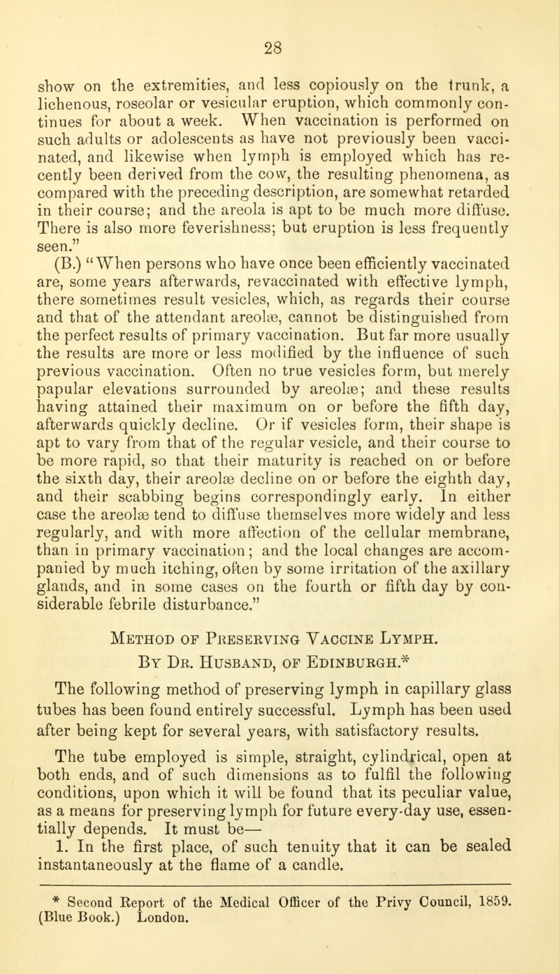 show on the extremities, and less copiously on the trunk, a lichenous, roseolar or vesicular eruption, which commonly con- tinues for about a week. When vaccination is performed on such adults or adolescents as have not previously been vacci- nated, and likewise when lymph is employed which has re- cently been derived from the cow, the resulting phenomena, as compared with the preceding description, are somewhat retarded in their course; and the areola is apt to be much more diffuse. There is also more feverishness; but eruption is less frequently seen. (B.) When persons who have once been efficiently vaccinated are, some years afterwards, re vaccinated with effective lymph, there sometimes result vesicles, which, as regards their course and that of the attendant areolae, cannot be distinguished from the perfect results of primary vaccination. But far more usually the results are more or less modified by the influence of such previous vaccination. Often no true vesicles form, but merely papular elevations surrounded by areolae; and these results having attained their maximum on or before the fifth day, afterwards quickly decline. Or if vesicles form, their shape is apt to vary from that of the regular vesicle, and their course to be more rapid, so that their maturity is reached on or before the sixth day, their areolae decline on or before the eighth day, and their scabbing begins correspondingly early. In either case the areolae tend to diffuse themselves more widely and less regularly, and with more affection of the cellular membrane, than in primary vaccination; and the local changes are accom- panied by much itching, often by some irritation of the axillary glands, and in some cases on the fourth or fifth day by con- siderable febrile disturbance. Method of Preserving Vaccine Lymph. By Dr. Husband, of Edinburgh.* The following method of preserving lymph in capillary glass tubes has been found entirely successful. Lymph has been used after being kept for several years, with satisfactory results. The tube employed is simple, straight, cylindrical, open at both ends, and of such dimensions as to fulfil the following conditions, upon which it will be found that its peculiar value, as a means for preserving lymph for future every-day use, essen- tially depends. It must be— 1. In the first place, of such tenuity that it can be sealed instantaneously at the flame of a candle. * Second Report of the Medical Officer of the Privy Council, 1859. (Blue Book.) London.