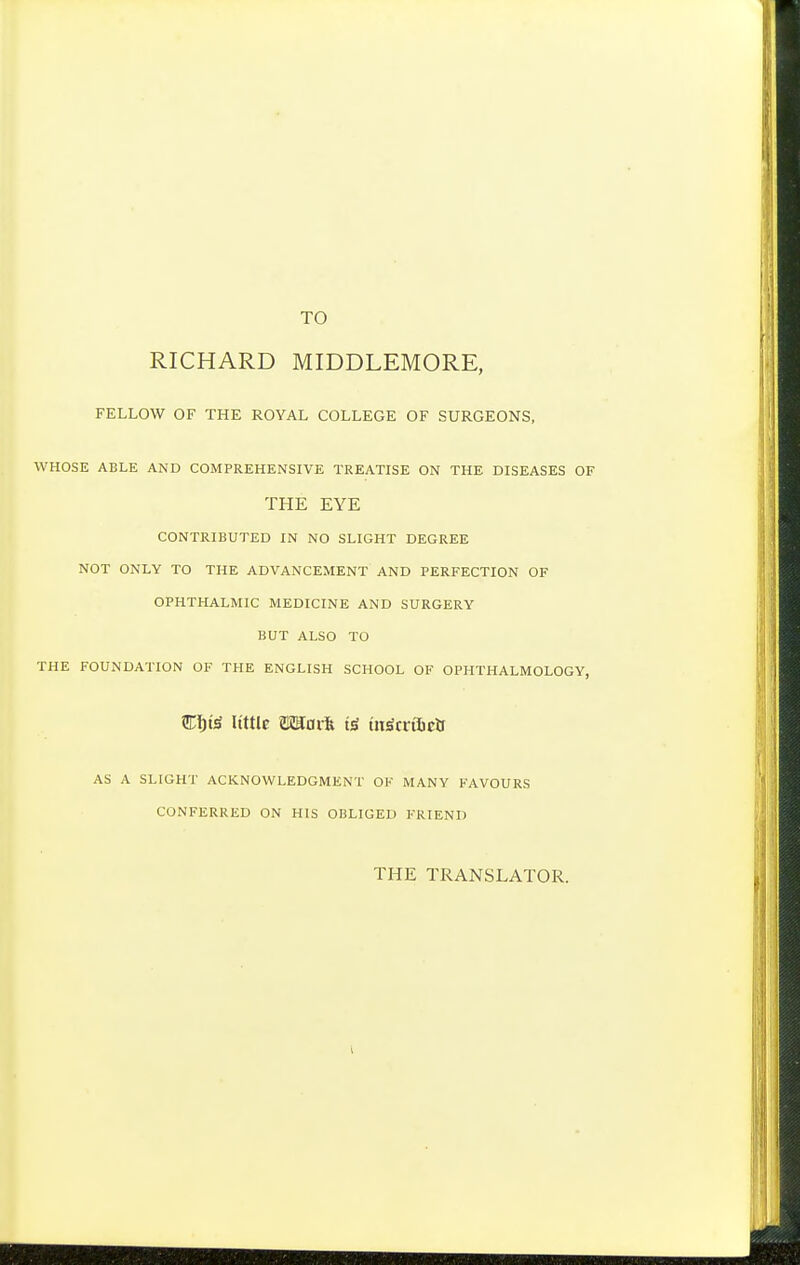 TO RICHARD MIDDLEMORE, FELLOW OF THE ROYAL COLLEGE OF SURGEONS, WHOSE ABLE AND COMPREHENSIVE TREATISE ON THE DISEASES OF THE EYE CONTRIBUTED IN NO SLIGHT DEGREE NOT ONLY TO THE ADVANCEMENT AND PERFECTION OF OPHTHALMIC MEDICINE AND SURGERY BUT ALSO TO THE FOUNDATION OF THE ENGLISH SCHOOL OF OPHTHALMOLOGY, Cl&t^ Uttle mai% tii^tiOictt AS A SLIGHT ACKNOWLEDGMENT OF MANY FAVOURS CONFERRED ON HIS OBLIGED FRIEND THE TRANSLATOR.