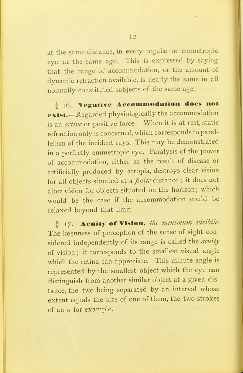 at the same distance, in every regular or emmetropic eye, at the same age. This is expressed by saying that the range of accommodation, or the amount of dynamic refraction available, is nearly the same in all normally constituted subjects of the same age. § 16. Hfegative Aocomiiiodatioii «1oe» not exiêit.—Regarded physiologically the accommodation is an active or positive force. When it is at rest, static refraction only is concerned, which corresponds to paral- lelism of the incident rays. This may be demonstrated in a perfectly emmetropic eye. Paralysis of the power of accommodation, either as the result of disease or artificially produced by atropia, destroys clear vision for all objects situated at a finite distance ; it does not alter vision for objects situated on the horizon; which would be the case if the accommodation could be relaxed beyond that limit. § 17. Acuity of Vision, the minimicm visibilc. The keenness of perception of the sense of sight con- sidered independently of its range is called the acuity of vision ; it corresponds to the smallest visual angle which the retina can appreciate. This minute angle is represented by the smallest object which the eye can distinguish from another similar object at a given dis- tance, the two being separated by an intei-val whose extent equals the size of one of them, the two strokes of an 11 for example.