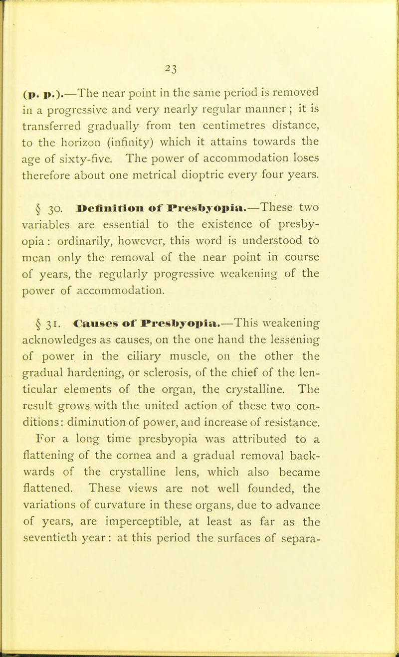 (p. p.)«—The near point in the same period is removed in a progressive and very nearly regular manner ; it is transferred gradually from ten centimetres distance, to the horizon (infinity) which it attains towards the age of sixty-five. The power of accommodation loses therefore about one metrical dioptric every four years. § 30. Definition of Presbyopia.—These two variables are essential to the existence of presby- opia : ordinarily, however, this word is understood to mean only the removal of the near point in course of years, the regularly progressive weakening of the power of accommodation. § 31. Causes otTresl»yopia.—This weakening acknowledges as causes, on the one hand the lessening of power in the ciliary muscle, on the other the gradual hardening, or sclerosis, of the chief of the len- ticular elements of the organ, the crystalline. The result grows with the united action of these two con- ditions: diminution of power, and increase of resistance. For a long time presbyopia was attributed to a flattening of the cornea and a gradual removal back- wards of the crystalline lens, which also became flattened. These views are not well founded, the variations of curvature in these organs, due to advance of years, are imperceptible, at least as far as the seventieth year : at this period the surfaces of sépara-