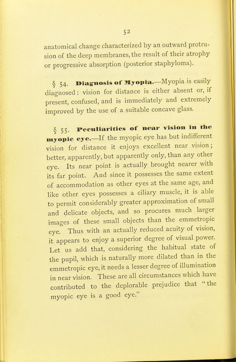 anatomical change characterized by an outward protru- sion of the deep membranes, the result of their atrophy or progressive absorption (posterior staphyloma). § 54. i>iagiio8is of Myopia.—Myopia is easily diagnosed : vision for distance is either absent or, if present, confused, and is immediately and extremely improved by the use of a suitable concave glass. § 55. Peculiarities of near vision in tlie myopic eye.—If the myopic eye has but indifferent vision for distance it enjoys excellent near vision; better, apparently, but apparently only, than any other eye. Its near point is actually brought nearer with its far point. And since it possesses the same extent of accommodation as other eyes at the same age, and like other eyes possesses a ciliary muscle, it is able to permit considerably greater approximation of small and delicate objects, and so procures much larger images of these small objects than the emmetropic eye. Thus with an actually reduced acuity of vision, it appears to enjoy a superior degree of visual power. Let us add that, considering the habitual state of the pupil, which is naturally more dilated than in the emmetropic eye, it needs a lesser degree of illumination in near vision. These are all circumstances which have contributed to the deplorable prejudice that the myopic eye is a good eye.