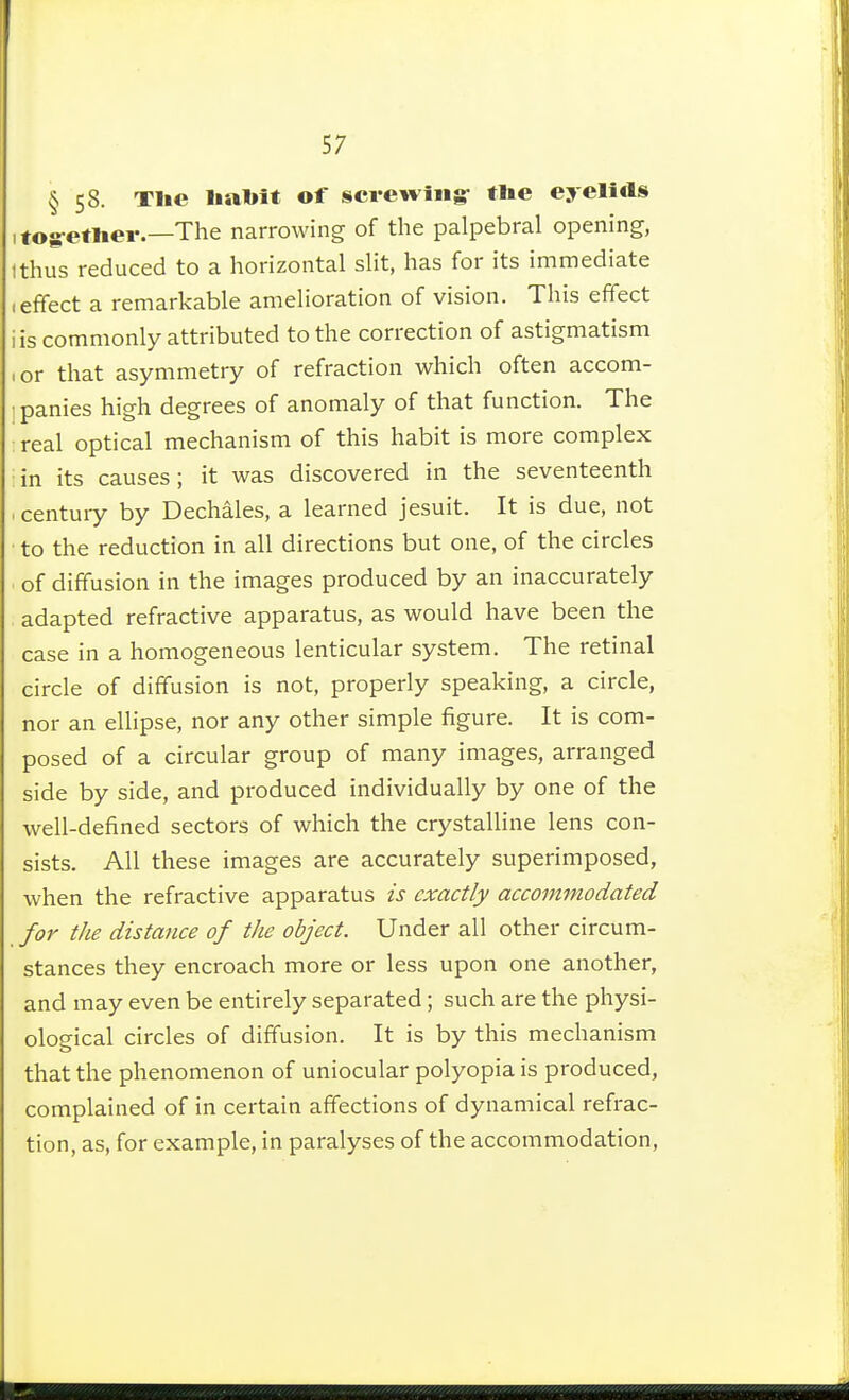 § 58- Tlie liabît of screwing- tlie eyeli«ls ifog-etlier.—The narrowing of the palpebral opening, tthus reduced to a horizontal slit, has for its immediate (effect a remarkable amelioration of vision. This effect iis commonly attributed to the correction of astigmatism I or that asymmetry of refraction which often accom- ■ panies high degrees of anomaly of that function. The real optical mechanism of this habit is more complex in its causes; it was discovered in the seventeenth century by Dechâles, a learned Jesuit. It is due, not to the reduction in all directions but one, of the circles of diffusion in the images produced by an inaccurately adapted refractive apparatus, as would have been the case in a homogeneous lenticular system. The retinal circle of diffusion is not, properly speaking, a circle, nor an ellipse, nor any other simple figure. It is com- posed of a circular group of many images, arranged side by side, and produced individually by one of the well-defined sectors of which the crystalline lens con- sists. All these images are accurately superimposed, when the refractive apparatus ù exactly accommodated for the distance of the object. Under all other circum- stances they encroach more or less upon one another, and may even be entirely separated ; such are the physi- ological circles of diffusion. It is by this mechanism that the phenomenon of uniocular polyopia is produced, complained of in certain affections of dynamical refrac- tion, as, for example, in paralyses of the accommodation,