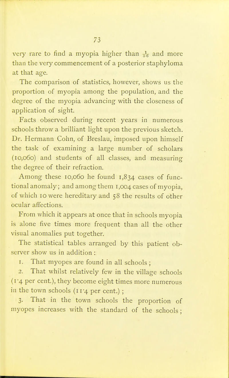 veiy rare to find a myopia higher than 3.nd more than the very commencement of a posterior staphyloma at that age. The comparison of statistics, however, shows us the proportion of myopia among the population, and the degree of the myopia advancing with the closeness of application of sight. Facts observed during recent years in numerous schools throw a brilliant light upon the previous sketch. Dr. Hermann Cohn, of Breslau, imposed upon himself the task of examining a large number of scholars (10,060) and students of all classes, and measuring the degree of their refraction. Among these 10,060 he found 1,834 cases of func- tional anomaly ; and among them 1,004 cases of myopia, of which 10 were hereditary and 58 the results of other ocular affections. From which it appears at once that in schools myopia is alone five times more frequent than all the other visual anomalies put together. The statistical tables arranged by this patient ob- server show us in addition : 1. That myopes are found in all schools ; 2. That whilst relatively few in the village schools (1-4 per cent), they become eight times more numerous in the town schools (11-4 per cent.) ; 3. That in the town schools the proportion of myopes increases with the standard of the schools ;