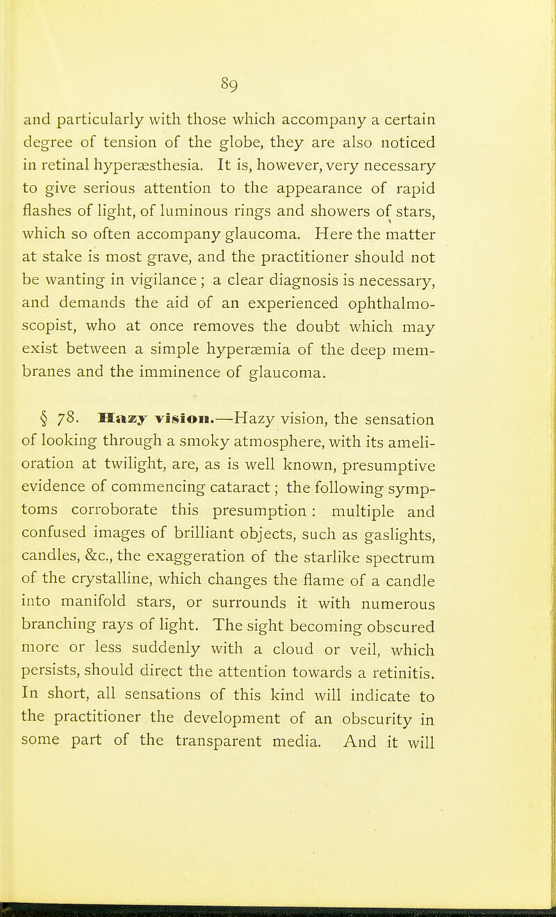 and particularly with those which accompany a certain degree of tension of the globe, they are also noticed in retinal hyperaesthesia. It is, however, very necessary to give serious attention to the appearance of rapid flashes of light, of luminous rings and showers of stars, which so often accompany glaucoma. Here the matter at stake is most grave, and the practitioner should not be wanting in vigilance ; a clear diagnosis is necessary, and demands the aid of an experienced ophthalmo- scopist, who at once removes the doubt which may exist between a simple hyperaemia of the deep mem- branes and the imminence of glaucoma. § 78. XIazy vision.—Hazy vision, the sensation of looking through a smoky atmosphere, with its ameli- oration at twilight, are, as is well known, presumptive evidence of commencing cataract ; the following symp- toms corroborate this presumption : multiple and confused images of brilliant objects, such as gaslights, candles, &c., the exaggeration of the starlike spectrum of the crystalline, which changes the flame of a candle into manifold stars, or surrounds it with numerous branching rays of light. The sight becoming obscured more or less suddenly with a cloud or veil, which persists, should direct the attention towards a retinitis. In short, all sensations of this kind will indicate to the practitioner the development of an obscurity in some part of the transparent media. And it will