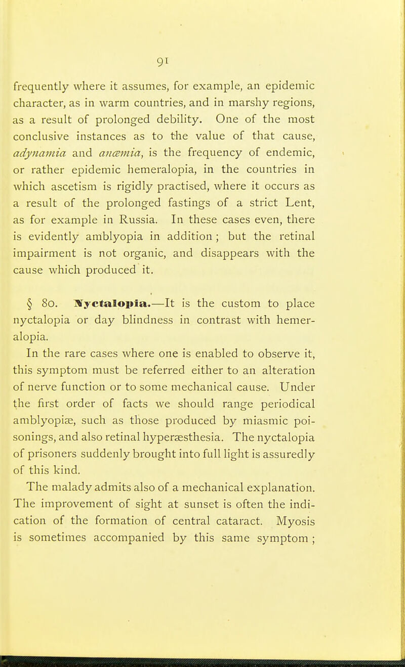 9t frequently where it assumes, for example, an epidemic character, as in warm countries, and in marshy regions, as a result of prolonged debility. One of the most conclusive instances as to the value of that cause, adynamia and anœrnia, is the frequency of endemic, or rather epidemic hemeralopia, in the countries in which ascetism is rigidly practised, where it occurs as a result of the prolonged fastings of a strict Lent, as for example in Russia. In these cases even, there is evidently amblyopia in addition ; but the retinal impairment is not organic, and disappears with the cause which produced it. § 80. ISTyctalopia.—It is the custom to place nyctalopia or day blindness in contrast with hemer- alopia. In the rare cases where one is enabled to observe it, this symptom must be referred either to an alteration of nerve function or to some mechanical cause. Under the first order of facts we should range periodical amblyopiae, such as those produced by miasmic poi- sonings, and also retinal hyperaesthesia. The nyctalopia of prisoners suddenly brought into full light is assuredly of this kind. The malady admits also of a mechanical explanation. The improvement of sight at sunset is often the indi- cation of the formation of central cataract. Myosis is sometimes accompanied by this same symptom ;