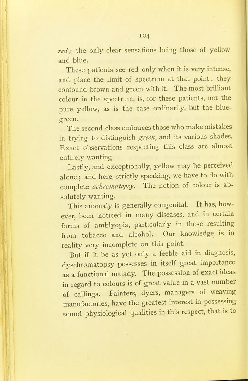 red ; the only clear sensations being those of yellow and blue. These patients see red only when it is very intense, and place the limit of spectrum at that point : they confound brown and green with it. The most brilliant colour in the spectrum, is, for these patients, not the pure yellow, as is the case ordinarily, but the blue- green. The second class embraces those who make mistakes in trying to distinguish green, and its various shades. Exact observations respecting this class are almost entirely wanting. Lastly, and exceptionally, yellow may be perceived alone ; and here, strictly speaking, we have to do with complete achromatopsy. The notion of colour is ab- solutely wanting. This anomaly is generally congenital. It has, how- ever, been noticed in many diseases, and in certain forms of amblyopia, particularly in those resulting from tobacco and alcohol. Our knowledge is in reality very incomplete on this point. But if it be as yet only a feeble aid in diagnosis, dyschromatopsy possesses in itself great importance as a functional malady. The possession of exact ideas in regard to colours is of great value in a vast number of callings. Painters, dyers, managers of weaving manufactories, have the greatest interest in possessing sound physiological qualities in this respect, that is to
