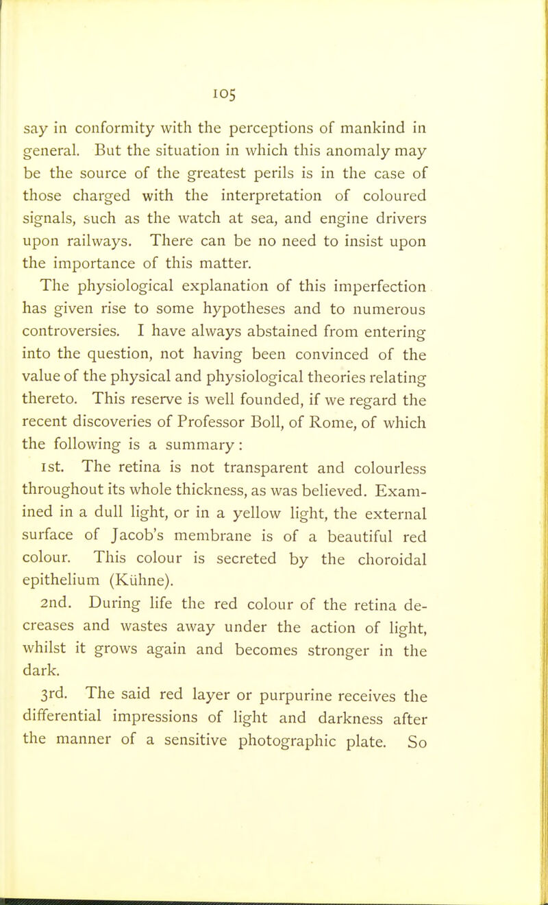 say in conformity with the perceptions of mankind in general. But the situation in which this anomaly may be the source of the greatest perils is in the case of those charged with the interpretation of coloured signals, such as the watch at sea, and engine drivers upon railways. There can be no need to insist upon the importance of this matter. The physiological explanation of this imperfection. has given rise to some hypotheses and to numerous controversies. I have always abstained from entering into the question, not having been convinced of the value of the physical and physiological theories relating thereto. This reserve is well founded, if we regard the recent discoveries of Professor Boll, of Rome, of which the following is a summary : 1st. The retina is not transparent and colourless throughout its whole thickness, as was believed. Exam- ined in a dull light, or in a yellow light, the external surface of Jacob's membrane is of a beautiful red colour. This colour is secreted by the choroidal epithelium (Kiïhne). 2nd. During life the red colour of the retina de- creases and wastes away under the action of light, whilst it grows again and becomes stronger in the dark. 3rd. The said red layer or purpurine receives the differential impressions of light and darkness after the manner of a sensitive photographic plate. So