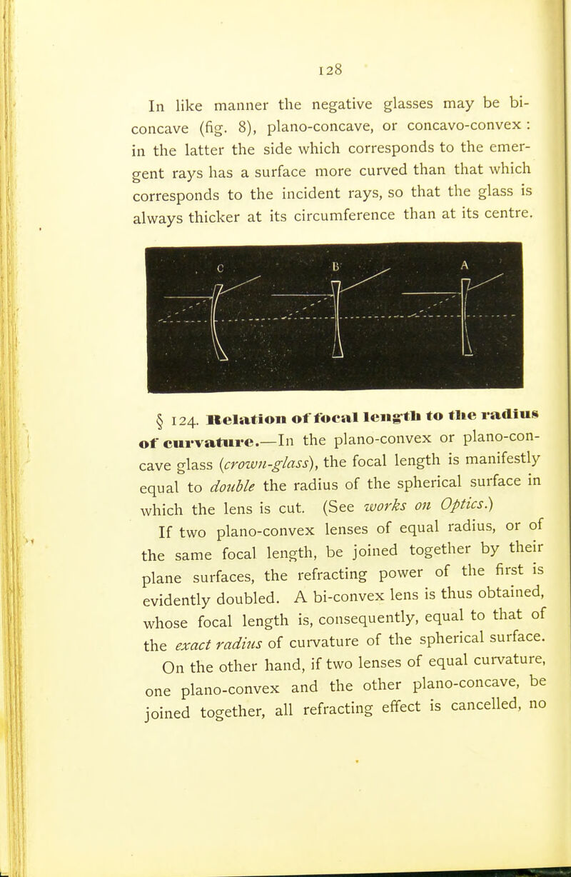 In like manner the negative glasses may be bi- concave (fig. 8), plano-concave, or concavo-convex : in the latter the side which corresponds to the emer- gent rays has a surface more curved than that which corresponds to the incident rays, so that the glass is always thicker at its circumference than at its centre. § 124. llelatioii of focal lengftli to tlie radius of curvattii-e.—In the plano-convex or plano-con- cave glass (crown-glass), the focal length is manifestly equal to double the radius of the spherical surface in which the lens is cut. (See works on Optics) If two plano-convex lenses of equal radius, or of the same focal length, be joined together by their plane surfaces, the refracting power of the first is evidently doubled. A bi-convex lens is thus obtained, whose focal length is, consequently, equal to that of the exact radius of curvature of the spherical surface. On the other hand, if two lenses of equal curvature, one plano-convex and the other plano-concave, be joined together, all refracting effect is cancelled, no