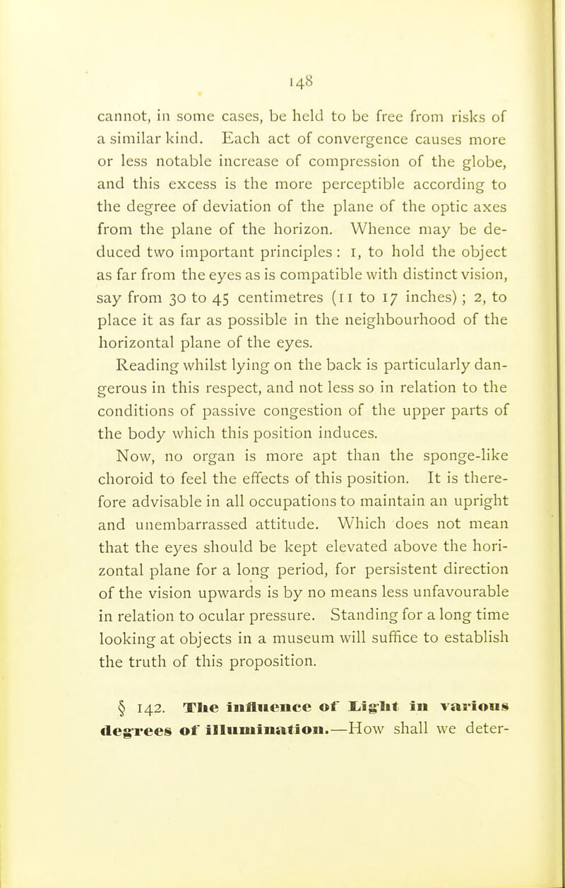 cannot, in some cases, be held to be free from risks of a similar kind. Each act of convergence causes more or less notable increase of compression of the globe, and this excess is the more perceptible according to the degree of deviation of the plane of the optic axes from the plane of the horizon. Whence may be de- duced two important principles ; I, to hold the object as far from the eyes as is compatible with distinct vision, say from 30 to 45 centimetres (11 to 17 inches) ; 2, to place it as far as possible in the neighbourhood of the horizontal plane of the eyes. Reading whilst lying on the back is particularly dan- gerous in this respect, and not less so in relation to the conditions of passive congestion of the upper parts of the body which this position induces. Now, no organ is more apt than the sponge-like choroid to feel the effects of this position. It is there- fore advisable in all occupations to maintain an upright and unembarrassed attitude. Which does not mean that the eyes should be kept elevated above the hori- zontal plane for a long period, for persistent direction of the vision upwards is by no means less unfavourable in relation to ocular pressure. Standing for a long time looking at objects in a museum will suffice to establish the truth of this proposition. § 142. Tlie influence of liig-lit in various degrees of illumination.—How shall we deter-