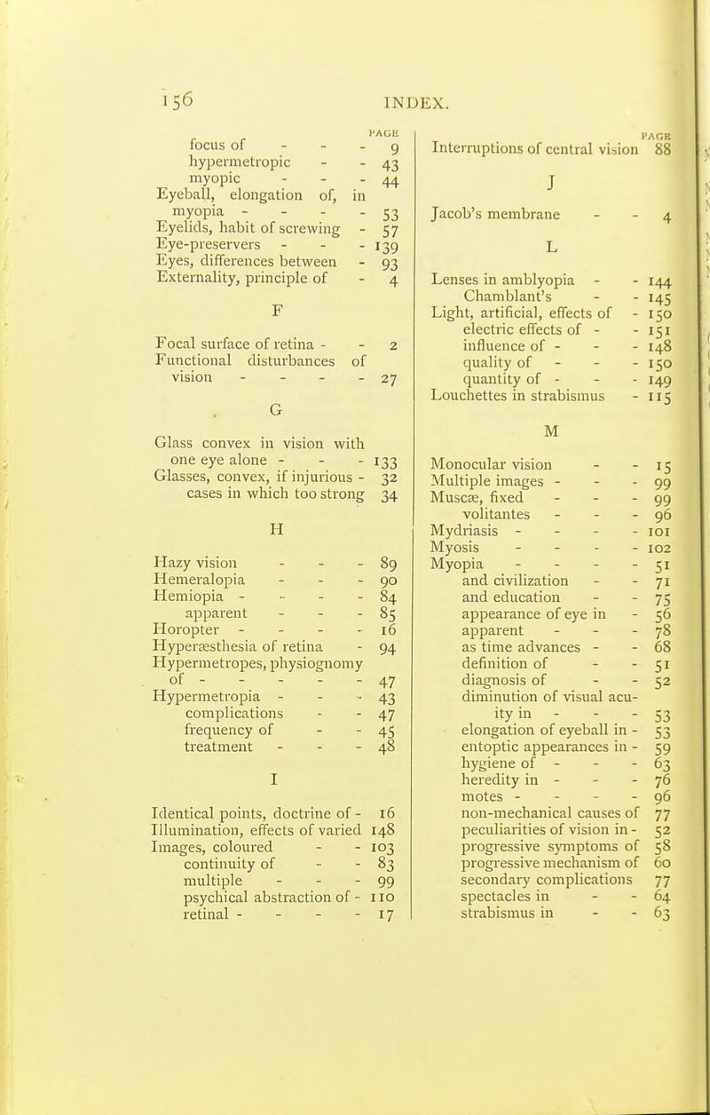 HAGE focus of - - - 9 hypermetropic - - 43 myopic - - - 44 Eyeball, elongation of, in myopia - - - - S3 Eyelids, habit of screwing - 57 Eye-preservers - - - 139 Eyes, differences between - 93 Externality, principle of - 4 F Focal surface of retina - 2 Functional disturbances of vision - - - - 27 G Glass convex in vision with one eye alone - - - 133 Glasses, convex, if injurious - cases in which too strong 32 34 H Hazy vision - . . 89 Hemeralopia - - - 90 Hemiopia - - - - 84 apparent - . - 85 Horopter - - - - 16 Hyperéesthesia of retina 94 Hypermétropes, physiognomy of - - - - - 47 Hypermetropia - - ■. 43 complications 47 frequency of - - 45 treatment - - - 48 I Identical points, doctrine of - 16 Illumination, effects of varied 148 Images, coloured - - 103 continuity of - - 83 multiple - - - 99 psychical abstraction of - no retinal - - - - 17 Interruptions of central vision 88 J Jacob's membrane - - 4 L Lenses in amblyopia - - 144 Chamblant's - - 145 Light, artificial, effects of - 150 electric effects of - - 151 influence of - - - 148 quality of - - - 150 quantity of - - - 149 Louchettes in strabismus - 115 M Monocular vision - - 15 Multiple images - - - 99 Muscae, fixed - - - 99 volitantes - - - 96 Mydriasis - - - - loi Myosis - - - - 102 Myopia - - - - 51 and civilization - - 71 and education - - 75 appearance of eye in - 56 apparent - - - 78 as time advances - - 68 definition of - - 51 diagnosis of - - 52 diminution of visual acu- ity in - - - 53 elongation of eyeball in - 53 entoptic appearances in - 59 hygiene of - - - 63 heredity in - - - 76 motes - - - - 96 non-mechanical causes of 77 peculiarities of vision in - 52 progressive S}miptoms of 58 progressive mechanism of 60 secondary complications 77 spectacles in - - 64 strabismus in - - 63