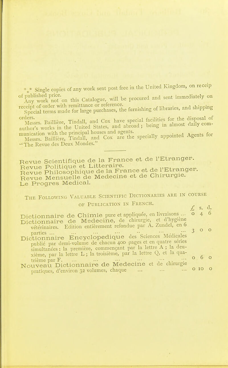 Single copies of any Nvork sent post free in the United Kingdom, on receip ^'ày'wolC%n this Catalogue, will be procured and sent immediately on i^mishing of Hbranes, and shipping °tS^vs. Baillière, Tindall, and Cox have special f-JÏ'- ^^j^^ S^tr^^ author's works in the United States, and abroad ; be.ng m almost claiiy com ^^iSr«;ÏSÏ^Ïr^C:f :^tS specially appointed Agents Ibr •'The Revue des Deux Mondes. Revue Scientifique de la France et de l'Etranger. Revue Politique et Littéraire. vKtranaer Revue Philosophique de la France et de 1 Etranger. utZue Mensuelle de Médecine et de Chirurgie. Le Progrès Medical. The Followikg Valuable Scientific Dictionaries are in course OF Publication in French. Dictionnaire de Chimie pure et apphquee, en livraisons ... Dictionnaire de Médecine, de chirurgie, et d hygiene vétérinaires. Edition entièrement refondue par A. Zundel, en b parties ... ■•• ■■• ••■ ■• . , Dictionnaire Encyclopédique des Sciences Médicales publié par demi-volume de chacun 400 pages et en quatre series simultanées : la première, commençant i>ar la lettre A ; la deu- xième, par la lettre L ; la troisième, par la lettre Q, et la qua- trième par F. ... •-. •■■ •■• Nouveau Dictionnaire de Médecine et de chirurgie pratiques, d'environ 32 volumes, chaque £ s. d. 046 o 10