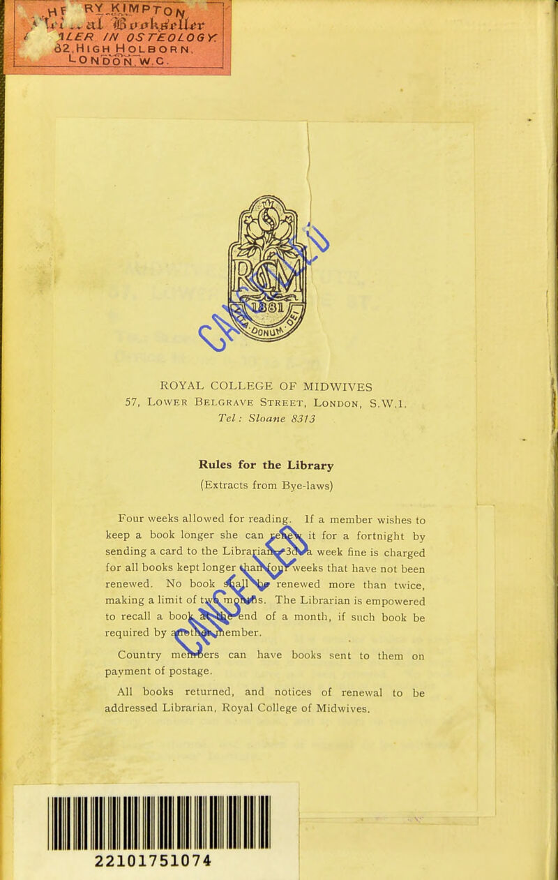 / 1LER /N OSTEOLOGY. dZ.HlGH^OLBORN, LONCTON. W.C. Rules for the Library (Extracts from Bye-laws) Four weeks allowed for reading. If a member wishes to keep a book longer she can ceii^yit for a fortnight by sending a card to the Librariaf^3^^ week fine is charged for all books kept longer ^la^^oul!^eeks that have not been renewed. No book renewed more than twice, making a limit of tw1^^|*s. The Librarian is empowered to recall a bookjfcsj^^nd of a month, if such book be required by qrffctMlv^ember. Country merMsers can have books sent to them on payment of postage. All books returned, and notices of renewal to be addressed Librarian, Royal College of Midwives. 22101751074