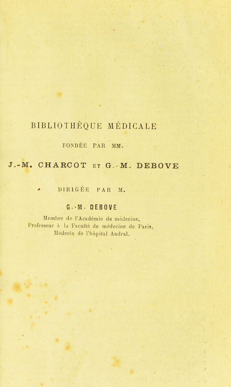 BIBLIOTHÈQUE MÉDICALE FONDÉE PAR MM. -M. CHARCOT ET G.-M. DEBOVE * DIRIGEE PAR M. G.-IVl. DEBOVE Meml)re de l'Académie de médecine, Professeur à la Faculté de médecine de Paris, Médecin de l'hôpital Andral.