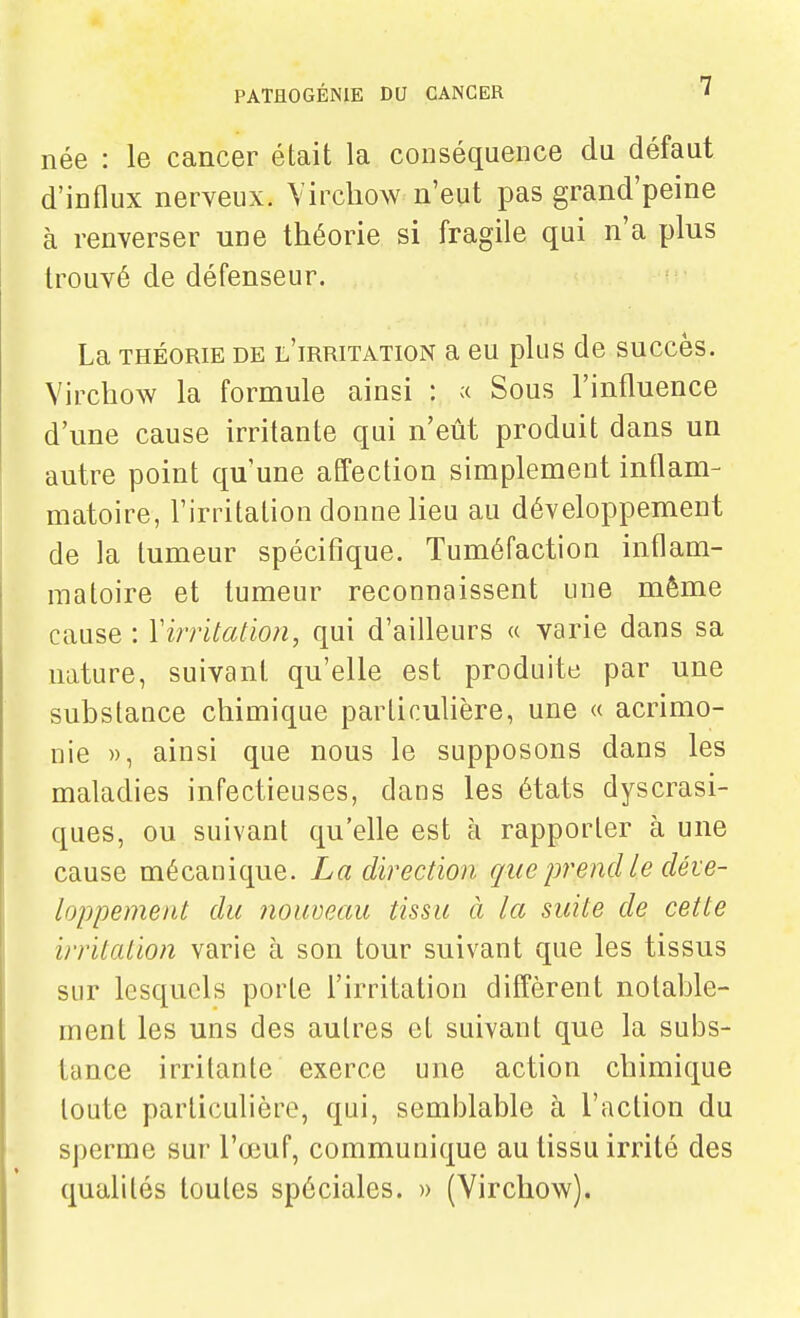 née : le cancer était la conséquence du défaut d'influx nerveux. Vircliow n'eut pas grand'peine à renverser une théorie si fragile qui n'a plus trouvé de défenseur. La THÉORIE DE l'irritation a eu plus de succès. Virchow la formule ainsi : « Sous l'influence d'une cause irritante qui n'eût produit dans un autre point qu'une affection simplement inflam- matoire, l'irritation donne lieu au développement de la tumeur spécifique. Tuméfaction inflam- matoire et tumeur reconnaissent une même cause : Virritation, qui d'aifleurs « varie dans sa nature, suivant qu'elle est produite par une substance chimique particulière, une « acrimo- nie », ainsi que nous le supposons dans les maladies infectieuses, dans les états dyscrasi- ques, ou suivant qu'elle est à rapporter à une cause mécanique. La direction que prend le déve- loppement du nouveau tissu à la suite de cette irritation varie à son tour suivant que les tissus sur lesquels porte l'irritation diffèrent notable- ment les uns des autres et suivant que la subs- tance irritante exerce une action chimique toute particulière, qui, semblable à l'action du sperme sur l'œuf, communique au tissu irrité des qualités toutes spéciales. » (Yirchow).